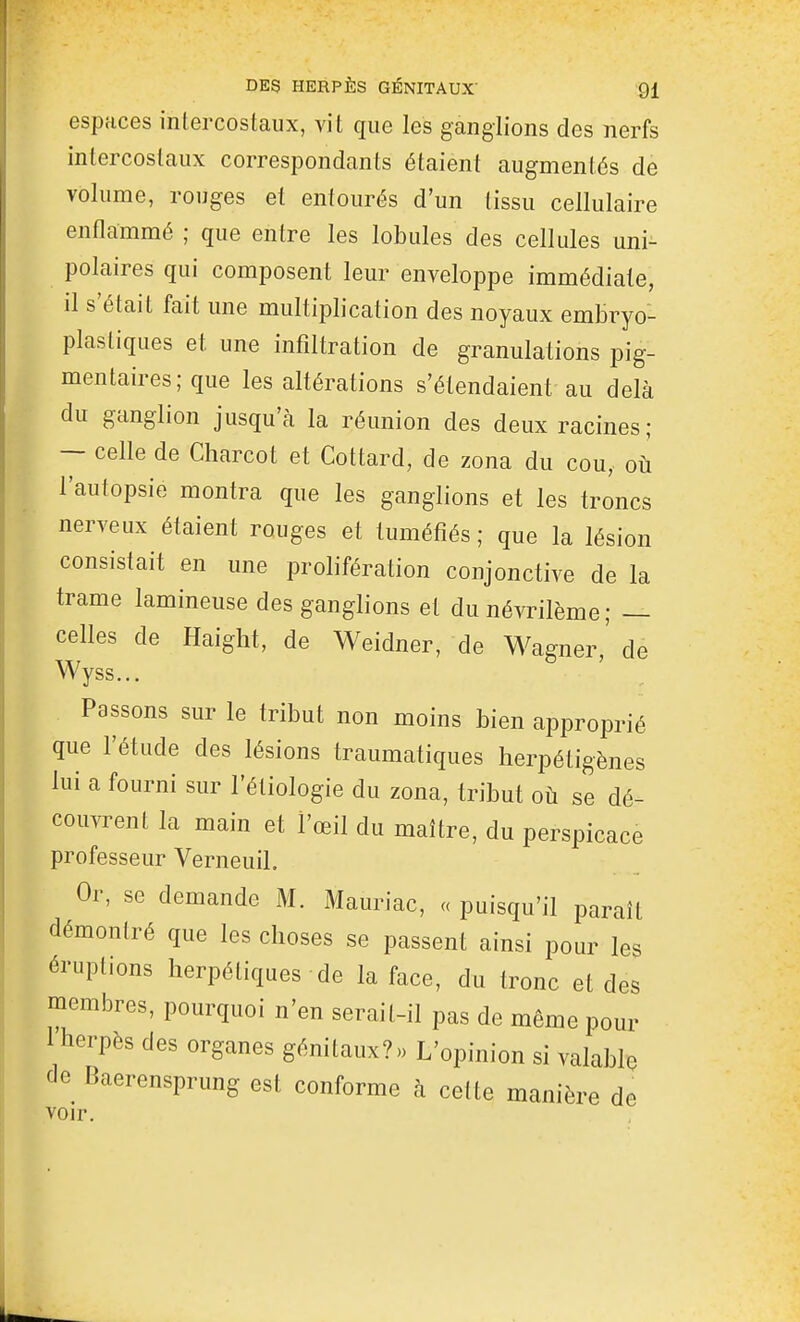 espaces intercostaux, vit que les ganglions des nerfs intercostaux correspondants étaient augmentés de volume, rouges et entourés d'un tissu cellulaire enflammé ; que entre les lobules des cellules uni- polaires qui composent leur enveloppe immédiate, il s'était fait une multiplication des noyaux embryo- plastiques et une infiltration de granulations pig- mentaires; que les altérations s'étendaient au delà du ganglion jusqu'à la réunion des deux racines; — celle de Charcot et Cottard, de zona du cou, où l'autopsie montra que les ganglions et les troncs nerveux étaient rouges et tuméfiés ; que la lésion consistait en une prolifération conjonctive de la trame lamineuse des ganglions et du névrilème ; — celles de Haight, de Weidner, de Wagner,' de Wyss... Passons sur le tribut non moins bien approprié que l'étude des lésions traumatiques herpétigènes lui a fourni sur l'étiologie du zona, tribut où se dé- couvrent la main et l'œil du maître, du perspicace professeur VerneuiL Or, se demande M. Mauriac, « puisqu'il parait démontré que les choses se passent ainsi pour les éruptions herpétiques de la face, du tronc et des membres, pourquoi n'en serait-il pas de même pour 1 herpès des organes génitaux?» L'opinion si valable de Baerensprung est conforme à cette manière de voir.