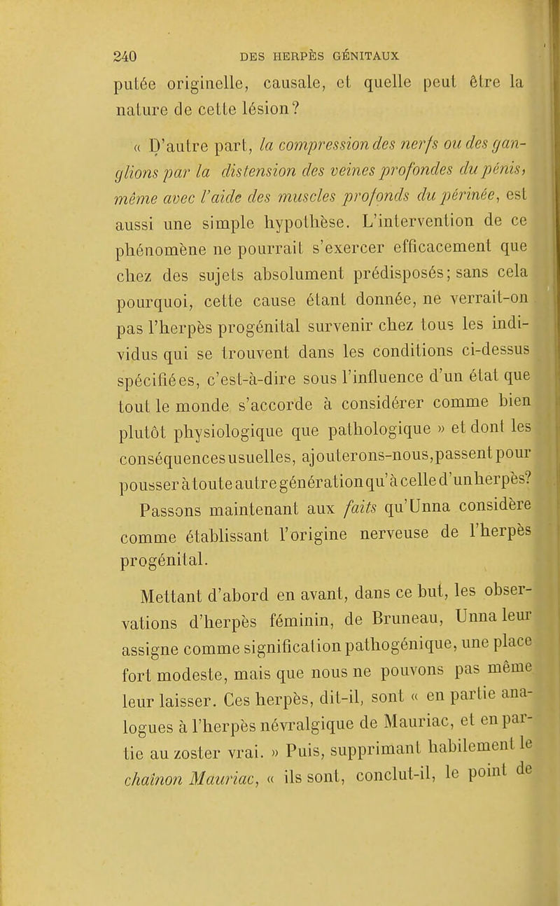 putée originelle, causale, et quelle peut être la nature de cette lésion? (( D'autre part, la compression des nerfs ou des gan- glions par la distension des veines profondes du pénis, même avec l'aide des muscles profonds du périnée, est aussi une simple hypothèse. L'intervention de ce phénomène ne pourrait s'exercer efficacement que chez des sujets absolument prédisposés; sans cela pourquoi, cette cause étant donnée, ne verrait-on pas l'herpès progénital survenir chez tous les indi- vidus qui se trouvent dans les conditions ci-dessus spécifiées, c'est-à-dire sous l'influence d'un état que tout le monde s'accorde à considérer comme bien plutôt physiologique que pathologique » et dont les conséquences usuelles, ajouterons-nous,passent pour pousser à toute autre génération qu'à celle d'unherpès? Passons maintenant aux faits qu'Unna considère comme établissant l'origine nerveuse de l'herpès progénital. Mettant d'abord en avant, dans ce but, les obser- vations d'herpès féminin, de Bruneau, Unna leur assigne comme signification pathogénique, une place fort modeste, mais que nous ne pouvons pas même leur laisser. Ces herpès, dit-il, sont « en partie ana- logues à l'herpès névi^algique de Mauriac, et en par- tie auzoster vrai. » Puis, supprimant habilement le chaînon Mauriac, « ils sont, conclut-il, le point de