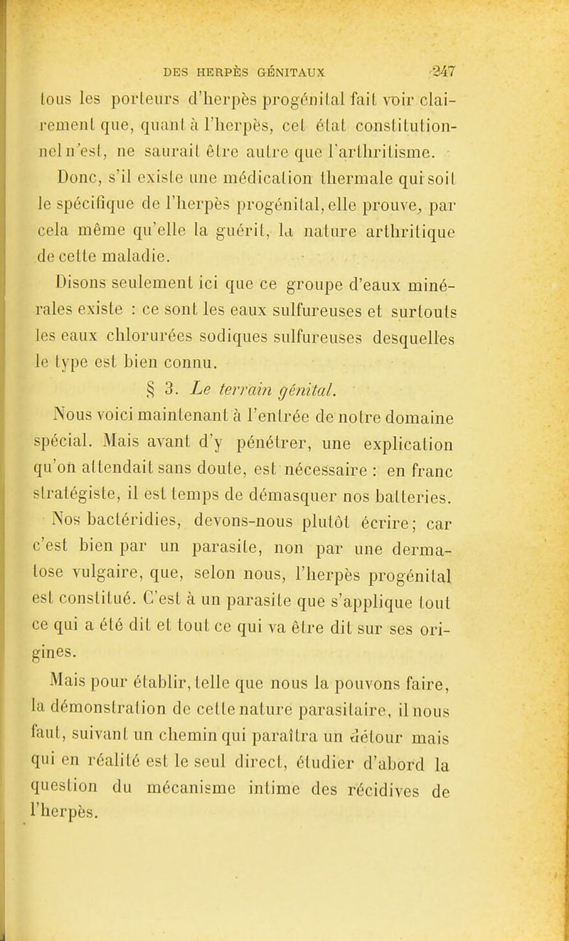 lous les porteurs d'herpès progénilal fait voir clai- remenl que, quant à l'herpès, cet état constitution- neln'est, ne saurait être autre que Tarthritisme. Donc, s'il existe une médication thermale qui soit le spécifique de l'herpès progénital, elle prouve^, par cela même qu'elle la guérit, la nature arthritique de cette maladie. Disons seulement ici que ce groupe d'eaux miné- rales existe : ce sont les eaux sulfureuses et surtouts les eaux chlorurées sodiques sulfureuses desquelles le type est bien connu. § 3. Le terrain génital. Nous voici maintenant à l'entrée de notre domaine spécial. Mais avant d'y pénétrer, une explication qu'on attendait sans doute, est nécessaire : en franc stratégiste, il est temps de démasquer nos batteries. Nos bactéridies, devons-nous plutôt écrire; car c'est bien par un parasite, non par une derma- tose vulgaire, que, selon nous, l'herpès progénital est constitué. C'est à un parasite que s'applique tout ce qui a été dit et tout ce qui va être dit sur ses ori- gines. Mais pour établir, telle que nous la pouvons faire, la démonstration de cette nature parasitaire, il nous faut, suivant un chemin qui paraîtra un détour mais qui en réalité est le seul direct, étudier d'abord la question du mécanisme intime des récidives de l'herpès.