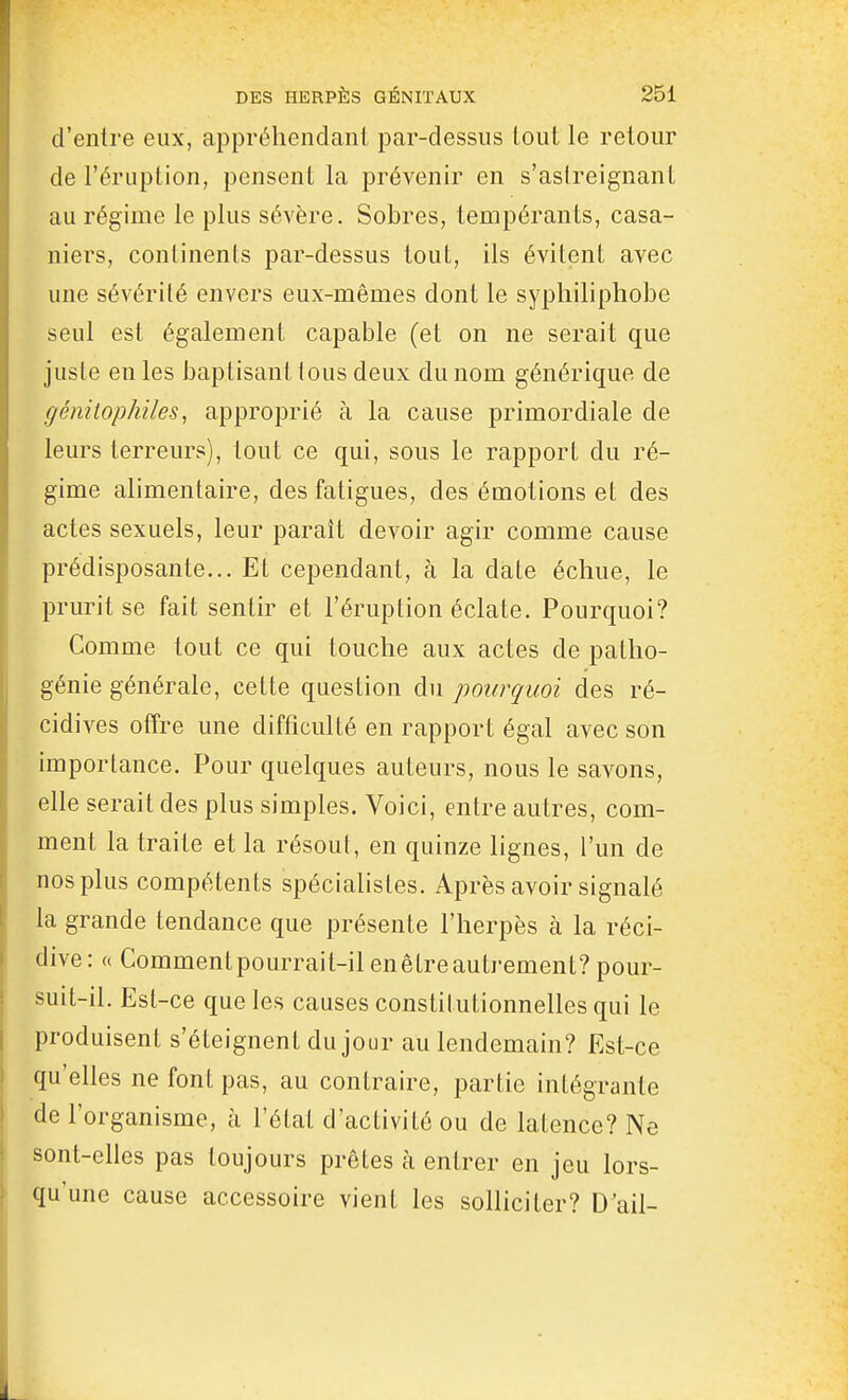 d'entre eux, appréhendant par-dessus Lout le retour de l'éruption, pensent la prévenir en s'aslreignanl au régime le plus sévère. Sobres, tempérants, casa- niers, continents par-dessus tout, ils évitent avec une sévérité envers eux-mêmes dont le syphiliphobe seul est également capable (et on ne serait que juste en les baptisant tous deux du nom générique de géniiophiles, approprié à la cause primordiale de leurs terreurs), tout ce qui, sous le rapport du ré- gime alimentaire, des fatigues, des émotions et des actes sexuels, leur paraît devoir agir comme cause prédisposante... Et cependant, à la date échue, le prurit se fait sentir et l'éruption éclate. Pourquoi? Comme tout ce qui touche aux actes de patho- génie générale, cette question du pourquoi des ré- cidives offre une difficulté en rapport égal avec son importance. Pour quelques auteurs, nous le savons, elle serait des plus simples. Voici, entre autres, com- ment la traite et la résout, en quinze lignes, l'un de nos plus compétents spécialistes. Après avoir signalé la grande tendance que présente l'herpès à la réci- dive: « Commentpourrait-il en être autrement? pour- suit-il. Est-ce que les causes constitutionnelles qui le produisent s'éteignent du jour au lendemain? Est-ce qu'elles ne font pas, au contraire, partie intégrante de l'organisme, à l'étal d'activité ou de latence? Ne sont-elles pas toujours prêtes à entrer en jeu lors- qu'une cause accessoire vient les solliciter? D'ail-