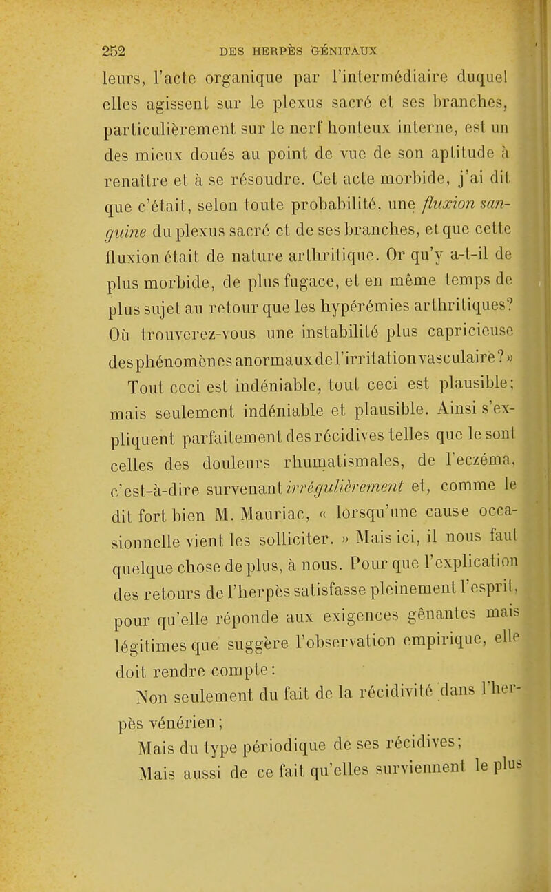 leurs, l'acte organique par l'intermédiaire duquel elles agissent sur le plexus sacré et ses branches, particulièrement sur le nerf honteux interne, est un des mieux doués au point de vue de son aptitude à renaître et à se résoudre. Cet acte morbide, j'ai dit que c'était, selon toute probabilité, une fluxion san- guine du plexus sacré et de ses branches, et que cette fluxion était de nature arthritique. Or qu'y a-t-il de plus morbide, de plus fugace, et en même temps de plus sujet au retour que les hypérémies arthritiques? Oii trouverez-YOUs une instabihté plus capricieuse desphénomènes anormaux de l'irritation vasculairë?» Tout ceci est indéniable, tout ceci est plausible; mais seulement indéniable et plausible. Ainsi s'ex- pliquent parfaitement des récidives telles que lesoni celles des douleurs rhuniatismales, de l'eczéma, c'est-à-dire survenant ?Vré^?///èremç;2? et, comme le dit fort bien M.Mauriac, « lorsqu'une cause occa- sionnelle vient les solliciter. » Mais ici, il nous faut quelque chose de plus, à nous. Pour que l'explication des retours de l'herpès satisfasse pleinement l'espril, pour qu'elle réponde aux exigences gênantes mais légitimes que suggère l'observation empirique, elle doit rendre compte : Non seulement du fait de la récidivité dans l'her- pès vénérien ; Mais du type périodique de ses récidives; Mais aussi de ce fait qu'elles surviennent le plus