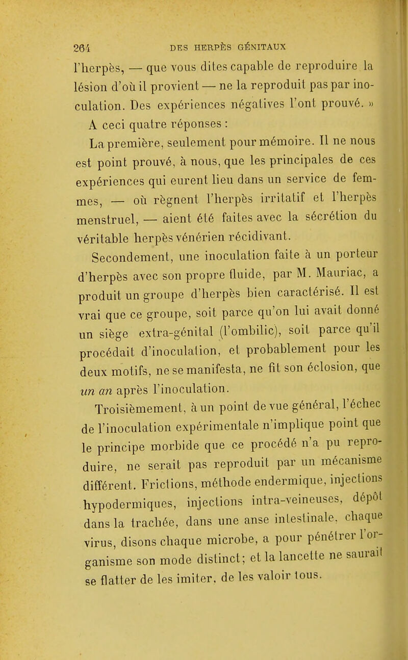 l'herpès, — que vous dites capable de reproduire la lésion d'où il provient — ne la reproduit pas par ino- culation. Des expériences négatives l'ont prouvé. » A ceci quatre réponses : La première, seulement pour mémoire. 11 ne nous est point prouvé, à nous, que les principales de ces expériences qui eurent lieu dans un service de fem- jnes, — où régnent l'herpès irritatif et l'herpès menstruel, — aient été faites avec la sécrétion du véritable herpès vénérien récidivant. Secondement, une inoculation faite à un porteur d'herpès avec son propre Quide, par M. Mauriac, a produit un groupe d'herpès bien caractérisé. Il est vrai que ce groupe, soit parce qu'on lui avait donné un siège extra-génital (l'ombilic), soit parce qu'il procédait d'inoculation, et probablement pour les deux motifs, ne se manifesta, ne fit son éclosion, que un an après l'inoculation. Troisièmement, à un point de vue général, l'échec de l'inoculation expérimentale n'implique point que le principe morbide que ce procédé n'a pu repro- duire, ne serait pas reproduit par un mécanisme différent. Frictions, méthode endermique, injections hypodermiques, injections intra-veineuses, dépôt dans la trachée, dans une anse intestinale, chaque virus, disons chaque microbe, a pour pénétrer l'or- ganisme son mode distinct; et la lancette ne saurait se flatter de les imiter, de les valoir tous.