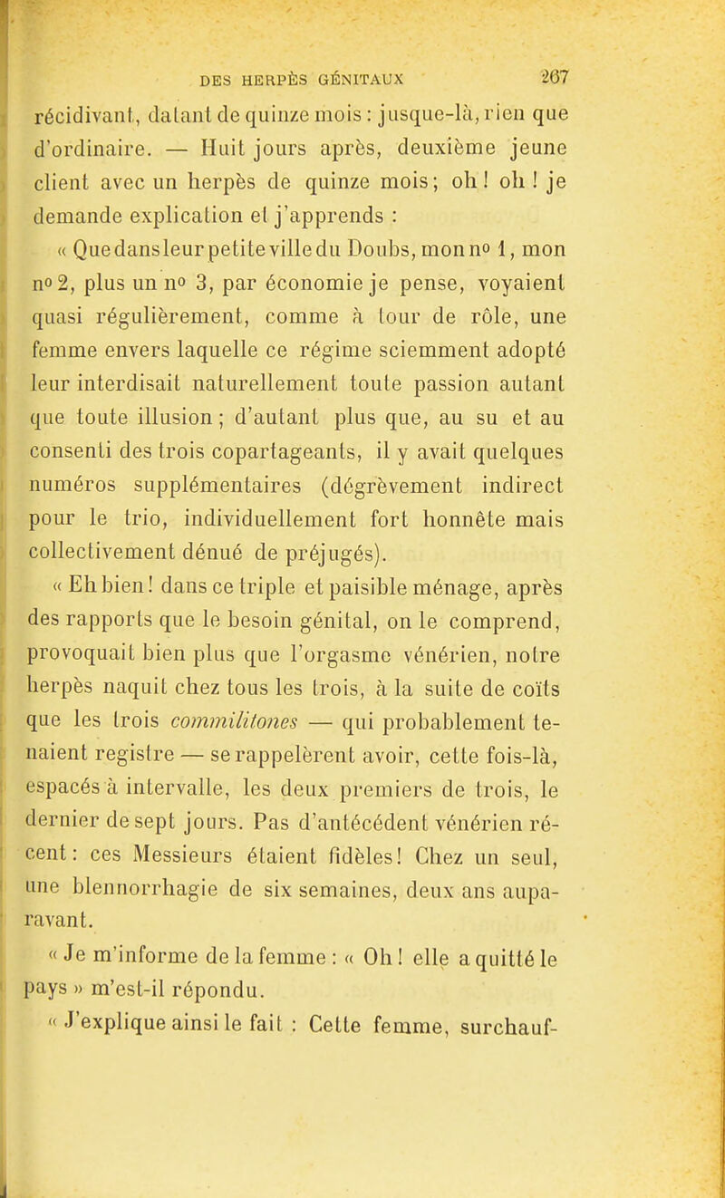 récidivant., dalant de quinze mois : jusque-là, rien que d'ordinaire. — Huit jours après, deuxième jeune client; avec un herpès de quinze mois; oh! oh ! je demande explication ei j'apprends : « Quedansleurpetitevilledu Doubs, monn» 1, mon no2, plus un no 3, par économie je pense, voyaient quasi régulièrement, comme à tour de rôle, une femme envers laquelle ce régime sciemment adopté leur interdisait naturellement toute passion autant que toute illusion ; d'autant plus que, au su et au consenti des trois copartageants, il y avait quelques numéros supplémentaires (dégrèvement indirect pour le trio, individuellement fort honnête mais collectivement dénué de préjugés). « Eh bien! dans ce triple et paisible ménage, après des rapports que le besoin génital, on le comprend, provoquait bien plus que l'orgasme vénérien, notre herpès naquit chez tous les trois, à la suite de coïts que les trois commilitones — qui probablement te- naient registre — se rappelèrent avoir, cette fois-là, espacés à intervalle, les deux premiers de trois, le dernier de sept jours. Pas d'antécédent vénérien ré- cent: ces Messieurs étaient fidèles! Chez un seul, une blennorrhagie de six semaines, deux ans aupa- ravant. «Je m'informe de la femme:» Oh! elle a quitté le pays » m'est-il répondu.  J'explique ainsi le fait : Cette femme, surchauf-