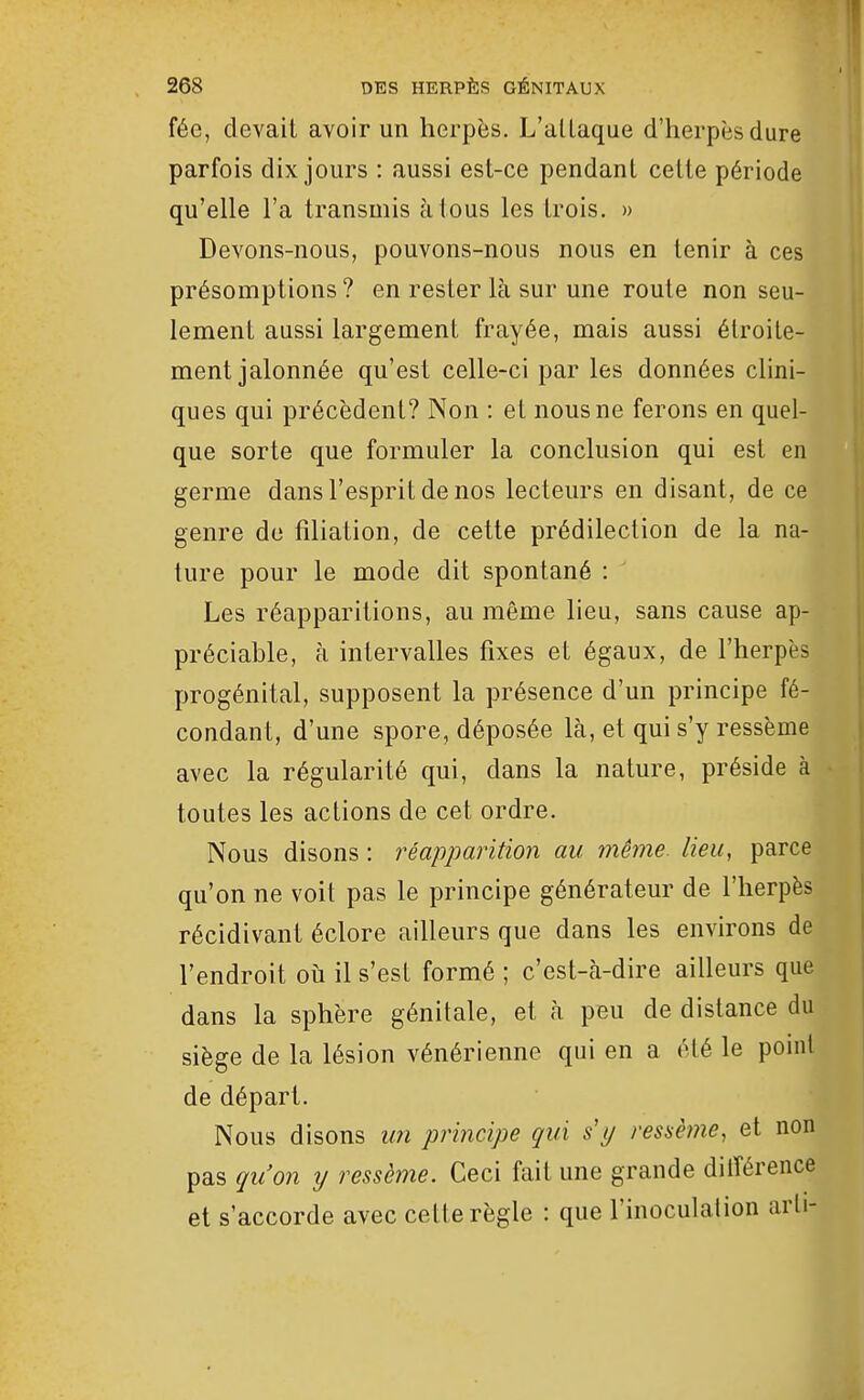 fée, devait avoir un herpès. L'allaque d'herpès dure parfois dix jours : aussi est-ce pendant cette période qu'elle l'a transmis à tous les trois. » Devons-nous, pouvons-nous nous en tenir à ces présomptions ? en rester là sur une route non seu- lement aussi largement frayée, mais aussi étroite- ment jalonnée qu'est celle-ci par les données clini- ques qui précèdent? Non : et nous ne ferons en quel- que sorte que formuler la conclusion qui est en germe dans l'esprit de nos lecteurs en disant, de ce genre do filiation, de cette prédilection de la na- ture pour le mode dit spontané : ^ Les réapparitions, au même lieu, sans cause ap- préciable, à intervalles fixes et égaux, de l'herpès progénital, supposent la présence d'un principe fé- condant, d'une spore, déposée là, et qui s'y ressème avec la régularité qui, dans la nature, préside à toutes les actions de cet ordre. Nous disons : réapparition au même, lieu, parce qu'on ne voit pas le principe générateur de l'herpès récidivant éclore ailleurs que dans les environs de l'endroit où il s'est formé ; c'est-à-dire ailleurs que dans la sphère génitale, et à peu de distance du siège de la lésion vénérienne qui en a été le point de départ. Nous disons un principe qui s'y ressèine, et non pas qu'on y ressème. Ceci fait une grande dilîérence et s'accorde avec cette règle : que l'inoculation arli-