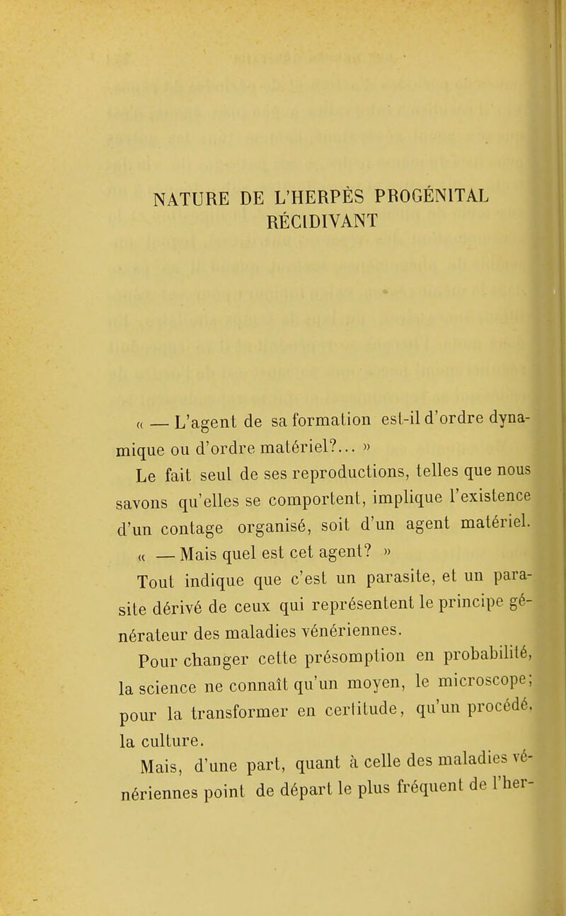 NATURE DE L'HERPÈS PROGÉNITAL RÉCIDIVANT „ _ L'agent de sa formation esi-il d'ordre dyna- mique ou d'ordre matériel?... » Le fait seul de ses reproductions, telles que nous savons qu'elles se comportent, implique l'existence d'un contage organisé, soit d'un agent matériel. ,( _ Mais quel est cet agent? » Tout indique que c'est un parasite, et un para- site dérivé de ceux qui représentent le principe gé- nérateur des maladies vénériennes. Pour changer cette présomption en probabilité, la science ne connaît qu'un moyen, le microscope; pour la transformer en certitude, qu'un procédé, la culture. Mais, d'une part, quant à celle des maladies vé- nériennes point de départ le plus fréquent de l'her-