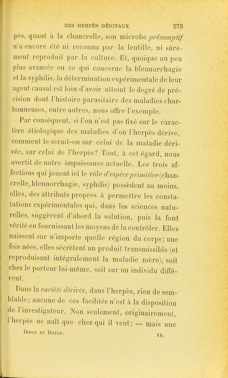 pès, quant à la chancrelle, son m'xcrohQ présomptif n'a encore été ni reconnu par la lentille, ni sûre- ment reproduit par la culture. Et, quoique un peu plus avancée en ce qui concerne la blennorrhagie et la syphilis, la détermination expérimentale de leur agent causal est loin d'avoir atteint le degré de pré- cision dont l'histoire parasitaire des maladies char- bonneuses, entre autres, nous ofîre l'exemple. Par conséquent, si l'on n'est pas fixé sur le carac- tère étiologique des maladies d'où l'herpès dérive, comment le serait-on sur celui de la maladie déri- vée, sur celui de l'herpès? Tout, à cet égard, nous avertit de notre impuissance actuelle. Les trois af- fections qui jouent ici le rôle d'espèce primitive [chon- crelle, blennorrhagie, syphilis) possèdent au moins, elles, des attributs propres à permettre les consta- Iallons expérimentales qui, dans les sciences natu- relles, suggèrent d'abord la solution, puis la font vérité en fournissant les moyens de la contrôler. Elles naissent sur n'importe quelle région du corps; une fois nées, elles sécrètent un produit transmissible (et reproduisant intégralement la maladie mère), soit chez le porteur lui-même, soit sur un individu diffé- rent. Dans la variété dérivée, dans l'herpès, rien de sem- blable; aucune de ces facilités n'est à la disposition de l'investigateur. Non seulement, originairemeni, l'herpès ne naît que chez qui il veut; — mais une DiDAY ET DOVON. .o