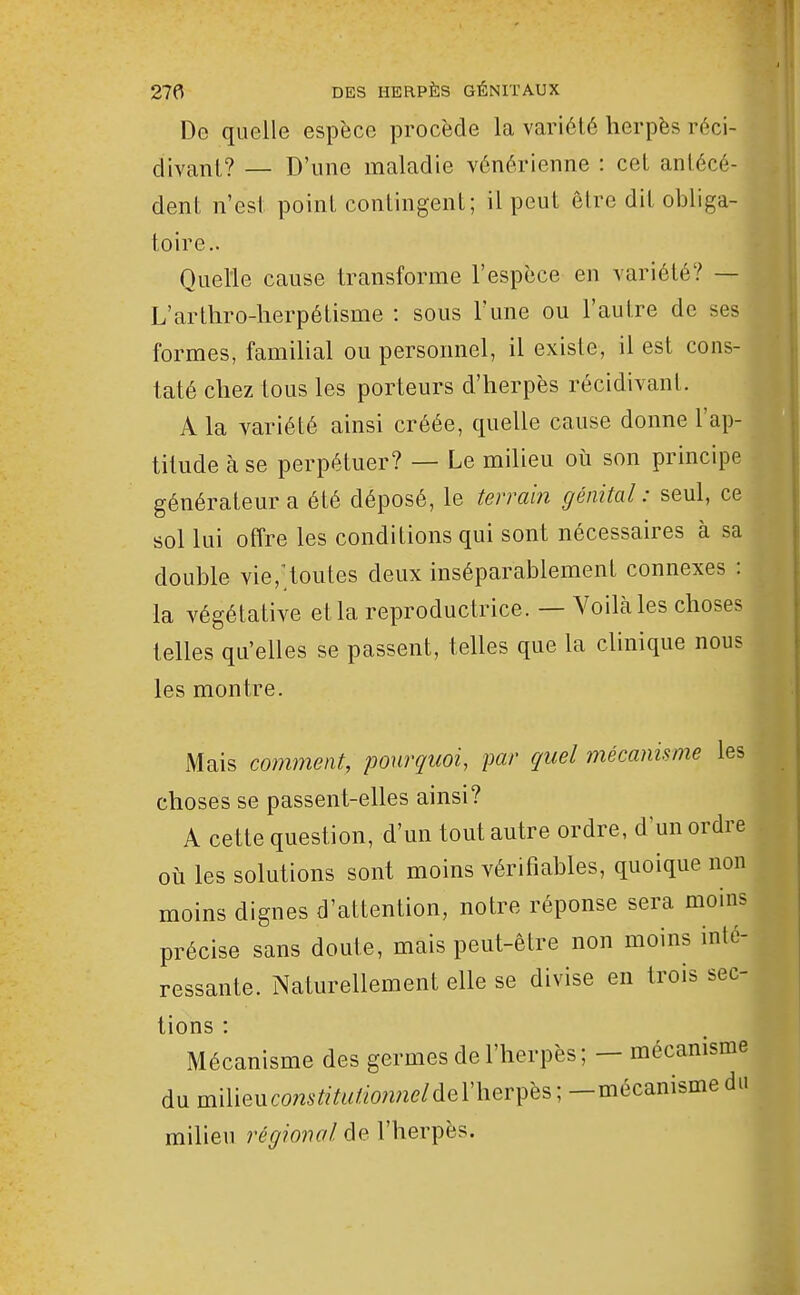 De quelle espèce procède la variété herpès réci- divant? — D'une maladie vénérienne : cet antécé- dent n'est point contingent; il peut être dit obliga- toire- Quelle cause transforme l'espèce en variété? — L'arthro-herpétisme : sous l'une ou l'autre de ses formes, familial ou personnel, il existe, il est cons- taté chez tous les porteurs d'herpès récidivant. A la variété ainsi créée, quelle cause donne l'ap- titude à se perpétuer? — Le milieu où son principe générateur a été déposé, le terra'm génital : seul, ce sol lui offre les conditions qui sont nécessaires à sa double vie,;toutes deux inséparablement connexes : la végétative et la reproductrice. — Voilâtes choses telles qu'elles se passent, telles que la clinique nous les montre. Mais comment, pourquoi, par quel mécanisme les choses se passent-elles ainsi? A cette question, d'un tout autre ordre, d'un ordre où les solutions sont moins vérifiables, quoique non moins dignes d'attention, notre réponse sera moins précise sans doute, mais peut-être non moins inté- ressante. Naturellement elle se divise en trois sec- tions : Mécanisme des germes de l'herpès; - mécanisme du milieucom'ftY«//om2e/del'herpès; —mécanisme du milieu régional de l'herpès.