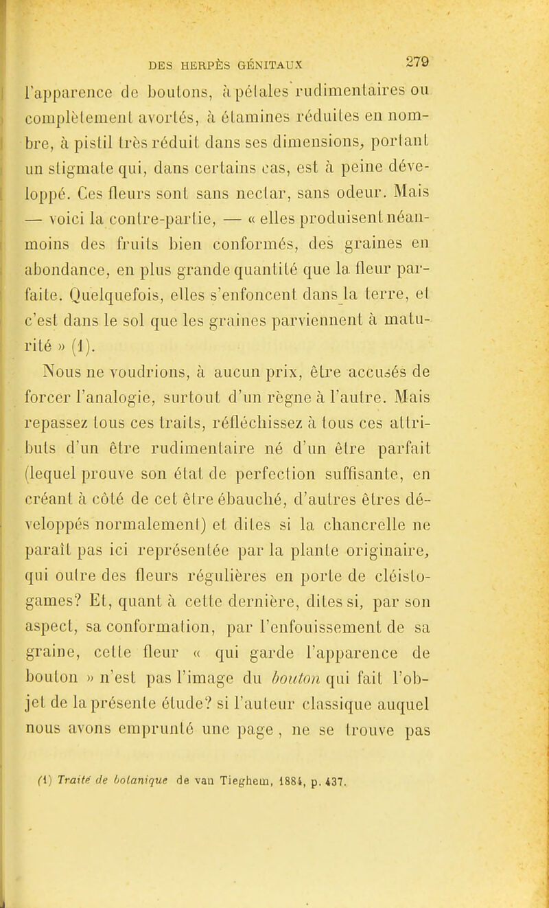 l'apparence do boulons, à polales rudimenLaires on complètemenL avortés, à élamines réduites en nom- bre, à pistil très réduit dans ses dimensions^ portant un stigmate qui, dans certains cas, est à peine déve- loppé. Ces fleurs sont sans nectar, sans odeur. Mais — voici la contre-partie, — « elles produisent néan- moins des fruits bien conformés, des graines en abondance, en plus grande quantité que la fleur par- faite. Quelquefois, elles s'enfoncent dans la terre, et c'est dans le sol que les graines parviennent à matu- rité » (1). Nous ne voudrions, à aucun prix, être accusés de forcer l'analogie, surtout d'un règne à l'autre. Mais repassez tous ces traits, réfléchissez à tous ces attri- buts d'un être rudimentaire né d'un être parfait (lequel prouve son état de perfection suffisante, en créant à côté de cet êire ébauché, d'autres êtres dé- veloppés normalemeni) et dites si la chancrelle ne parait pas ici représentée par la plante originaire, qui outre des fleurs régulières en porte de cléislo- games? Et, quant à cette dernière, dites si, par son aspect, sa conformation, par l'enfouissement de sa graine, cette fleur « qui garde l'apparence de bouton » n'est pas l'image du bouton qui fait l'ob- jet de la présente étude? si l'auteur classique auquel nous avons emprunté une page , ne se trouve pas Cl) Traité de botanique de vau Tieghem, 1884, p. 437.