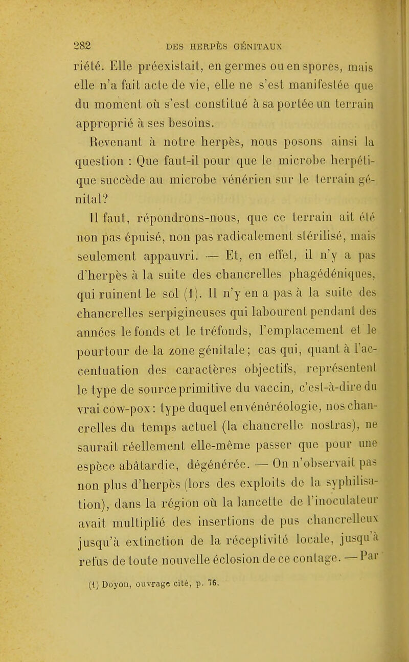 riété. Elle préexislaiL, en germes ou en spores, mais elle n'a fait aclc de vie, elle ne s'est manifestée que du moment où s'est constitué à sa portée un terrain approprié à ses besoins. Revenant à notre herpès, nous posons ainsi la question : Que faut-il pour que le microbe herpéti- que succède au microbe vénérien sur le lerrain gé- nital? Il faut, répondrons-nous, que ce terrain ait été non pas épuisé, non pas radicalement stérilisé, mais seulement appauvri. — Et, en effel, il n'y a pas d'herpès à la suite des chancrelles phagédéniques, qui ruinent le sol (1). Il n'y en a pas à la suite des chancrelles serpigineuses qui labourent pendant des années le fonds et le tréfonds, l'emplacement et le pourtour de la zone génitale; cas qui, quant h Fac- centuation des caractères objectifs, représentent le type de source primitive du vaccin, c'esl-cà-diredu vraicow-pox: type duquel envénéréologie, nos chan- crelles du temps actuel (la chancrelle nostras), ne saurait réellement elle-même passer que pour une espèce abâtardie, dégénérée. — On n'observait pas non plus d'herpès (lors des exploits de la syphilisa- tion), dans la région où la lancette de l'inoculatenr avait multiplié des insertions de pus chancrelleux jusqu'à extinction de la réceptivité locale, jusqu ù refus de toute nouvelle éclosion de ce coulage. — Par (t) Doyon, ouvrage cité, p. 16.