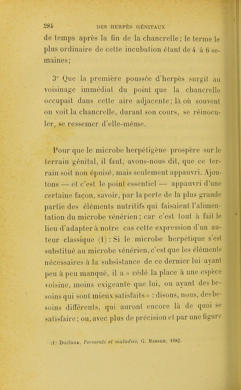 de temps après la fin de la chancrelle; le terme le plus ordinaire de cette incubation étant de 4 à 6 se- maines; 3° Que la première poussée d'herpès surgit au voisinage immédiat du point que la chancrelle occupait dans celle aire adjacente ; là où souvent on voit la chancrelle, durant son cours, se réinocu- ler, se ressemer d'elle-même. Pour que le microbe herpétigène prospère sur le terrain génital, il faut, avons-nous dit, que ce ter- rain soit non épuisé, mais seulement appauvri. Ajou- tons — et c'est le point essentiel — appauvri d'une certaine façon, savoir, par la perte de la plus grande partie des éléments nutritifs qui faisaient l'alimen- tation du microbe vénérien ; car c'est tout à faille lieu d'adapter à notre cas cette expression d'un au- teur classique (1) : Si le microbe herpétique s'est substitué au microbe vénérien, c'est que les éléments nécessaires à la subsistance de ce dernier lui ayant peu à peu manqué, il a « cédé la place à une espèce voisine, moins exigeante que lui, ou ayant des be- soins qui sont mieux satisfaits » : disons, nous, des be- soins différents, qui auront encore là de quoi se satisfaire ; ou, avec plus de précision et par une figure il) Duclaux, Ferments et maladies, fi. Masson, 1882.