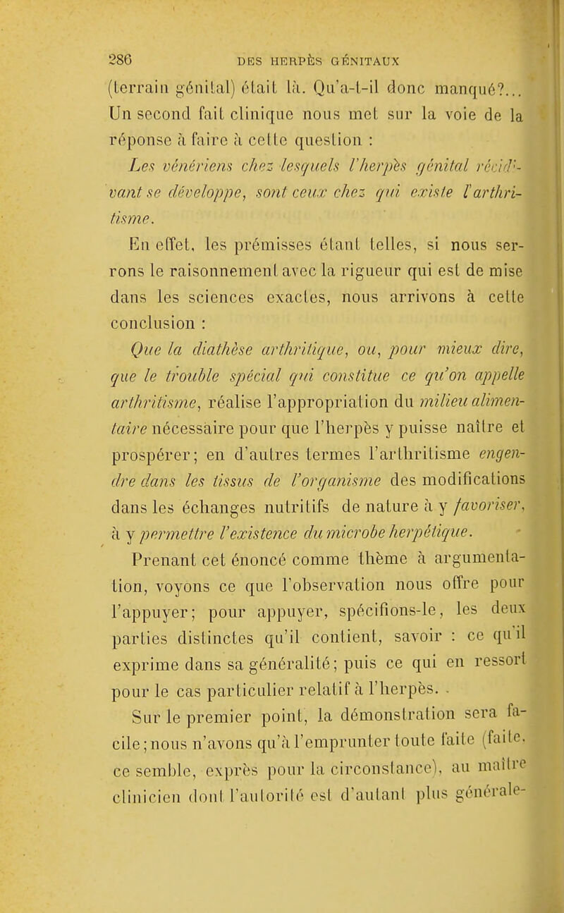 (terrain géiiilal) était là. Qii'a-t-il donc manqué?... Un second fait clinique nous met sur la voie de la réponse h faire à celte question : Le.f vénériem chez lesquels l'herpis fjênital réàf]'- vant se développe, sont ceux chez qui existe larthri- tisme. En effet, les prémisses étant telles, si nous ser- rons le raisonnement avec la riguenr qui est de mise dans les sciences exactes, nous arrivons à celle conclusion : Que la diathèse arthritique, ou, pour mieux dire, que le trouble spécial qui constitue ce qu'on appelle arthritisme, réalise l'appropriation du inilieu ali?7îen- nécessaire pour que l'herpès y puisse naître et prospérer; en d'autres termes l'arthritisme engen- dre dans les tissus de l'organisjne des modifications dans les échanges nutritifs de nature à y favoriser. à y permettre l'existence du microbe herpétique. Prenant cet énoncé comme thème à argumenta- tion, voyons ce que l'observation nous offre pour l'appuyer; pour appuyer, spécifions-le, les deux parties distinctes qu'it contient, savoir : ce qu il exprime dans sa généralité; puis ce qui en ressort pour le cas particulier relatif à l'herpès. . Sur le premier point, la démonstration sera fa- cile; nous n'avons qu'à l'emprunter loute faite (failc. ce semble, exprès pour la circonslance), au maître clinicien dont l'aulorilé osl d'autani plus générale-