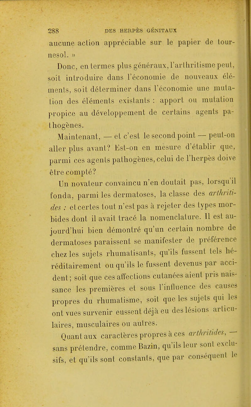 aucune action appréciable sur le papier de tour- nesol. » Donc, en termes plus généraux, l'arlhritisme peut, soit introduire dans l'économie de nouveaux élé- ments, soit déterminer dans l'économie une muta- tion des éléments existants : apport ou mutation propice au développement de certains agents pa- thogènes. Maintenant, — et c'est le second point — peut-on aller plus avant? Est-on en mesure d'établir que, parmi ces agents pathogènes, celui de l'herpès doive être compté? Un novateur convaincu n'en doutait pas, lorsqu'il fonda, parmi les dermatoses, la classe des arihriti- des : et certes tout n'est pas à rejeter des types mor- bides dont il avait tracé la nomenclature. Il est au- jourd'hui bien démontré qu'un certain nombre de dermatoses paraissent se manifester de préférence chez les sujets rhumatisants, qu'ils fussent tels hé- réditairement ou qu'ils le fussent devenus par acci- dent; soit que ces affections cutanées aient pris nais- sance les premières et sous l'influence des causes propres du rhumatisme, soit que les sujets qui les ont vues survenir eussent déjà eu des lésions articu- laires, musculaires ou autres. Quant aux caractères propres à ces art/mtides, — sans prétendre, comme Bazin, qu'ils leur sont exclu- sifs, et qu'ils sont constants, que par conséquenl le