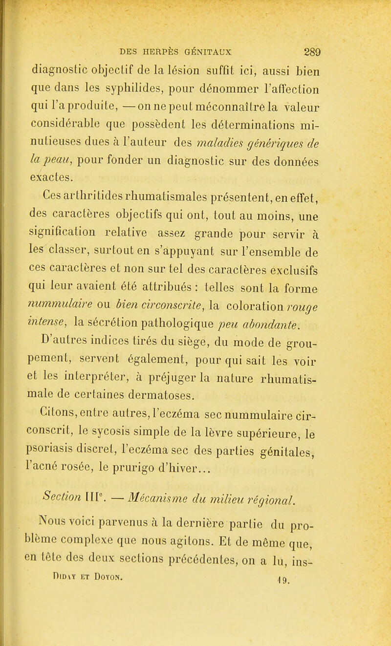 diagnostic objecLif de la lésion suffît ici, aussi bien que dans les syphilides, pour dénommer l'aiïection qui l'aproduile, —on ne peut méconnaître la valeur considérable que possèdent les déterminations mi- nutieuses dues à l'auteur des maladies génériques de la peau, pour fonder un diagnostic sur des données exactes. Ces arthri tides rhumatismales présentent, en effet, des caractères objectifs qui ont, tout au moins, une signification relative assez grande pour servir à les classer, surtout en s'appuyant sur l'ensemble de ces caractères et non sur tel des caractères exclusifs qui leur avaient été attribués : telles sont la forme nummulaire ou bien circonscrite, la coloration rouge intense, la sécrétion pathologique peu abondante. D'autres indices tirés du siège, du mode de grou- pement, servent également, pour qui sait les voir et les interpréter, à préjuger la nature rhumatis- male de certaines dermatoses. Citons, entre autres, l'eczéma sec nummulaire cir- conscrit, le sycosis simple de la lèvre supérieure, le psoriasis discret, l'eczéma sec des parties génitales, l'acné rosée, le prurigo d'hiver... Section IIP. —Mécanisme du milieu régiojial. Nous voici parvenus cà la dernière partie du pro- blème complexe que nous agitons. Et de même que, en tête des deux sections précédentes, on a lu, ins- DlDW ET DOYON. iQ