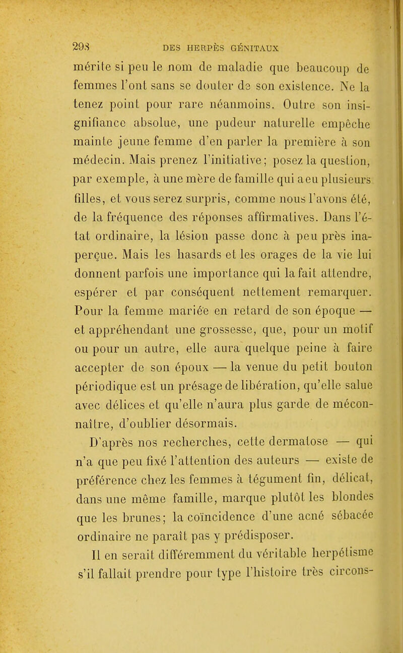 mérite si peu le nom de maladie que beaucoup de femmes l'onl sans se douler de son existence. No la tenez point pour rare néanmoins. Outre son insi- gnifiance absolue, une pudeur naturelle empêche mainte jeune femme d'en parler la première à son médecin. Mais prenez l'initiative; posez la question, par exemple, à une mère de famille qui aeu plusieurs filles, et vous serez surpris, comme nous l'avons été, de la fréquence des réponses affirmatives. Dans l'é- tat ordinaire, la lésion passe donc à peu près ina- perçue. Mais les hasards et les orages de la vie lui donnent parfois une importance qui la fait attendre, espérer et par conséquent nettement remarquer. Pour la femme mariée en retard de son époque — et appréhendant une grossesse, que, pour un motif ou pour un autre, elle aura quelque peine à faire accepter de son époux — la venue du petit bouton périodique est un présage de libération, qu'elle salue avec délices et qu'elle n'aura plus garde de mécon- naître, d'oublier désormais. D'après nos recherches, cette dermatose — qui n'a que peu fixé l'attention des auteurs — existe de préférence chez les femmes à tégument fin, délicat, dans une môme famille, marque plutôt les blondes que les brunes; la coïncidence d'une acné sébacée ordinaire ne parait pas y prédisposer. Il en serait différemment du véritable lierpélisme s'il fallait prendre pour type l'histoire très circons-