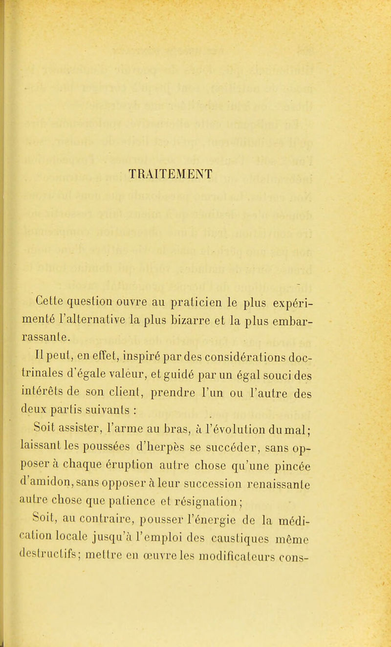 TRAITEMENT Cette question ouvre au praticien le plus expéri- menté l'alternative la plus bizarre et la plus embar- rassante. Il peut, en effet, inspiré par des considérations doc- trinales d'égale valeur, et guidé par un égal souci des intérêts de son client, prendre l'un ou l'autre des deux partis suivants : Soit assister, l'arme au bras, à l'évolution du mal; laissant les poussées d'herpès se succéder, sans op- poser à chaque éruption autre chose qu'une pincée d'amidon, sans opposer cà leur succession renaissante autre chose que patience et résignation; Soit, au contraire, pousser l'énergie de la médi- cation locale jusqu'à l'emploi des caustiques même destructifs; mettre en œuvre les modificateurs cons-