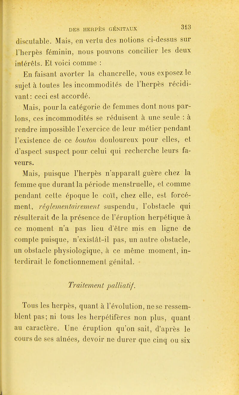 discutable. Mais, en verlu des notions ci-dessus sur l'herpès féminin, nous pouvons concilier les deux intérêts. Et voici comme : En faisant avorter la chancrelle, vous exposez le sujet à toutes les incommodités de l'herpès récidi- vant: ceci est accordé. Mais, pour la catégorie de femmes dont nous par- lons, ces incommodités se réduisent à une seule : à rendre impossible l'exercice de leur métier pendant l'existence de ce bouton douloureux pour elles, et d'aspect suspect pour celui qui recherche leurs fa- veurs. Mais, puisque l'herpès n'apparaît guère chez la femme que durant la période menstruelle, et comme pendant cette époque le coït, chez elle, est forcé- ment, réglementairement suspendu, l'obstacle qui résulterait de la présence de l'éruption herpétique à ce moment n'a pas lieu d'être mis en ligne de compte puisque, n'exislât-il pas, un autre obstacle, un obstacle physiologique, à ce même moment, in- terdirait le fonctionnement génital. Traitement palliatif. Tous les herpès, quant à l'évolution, ne se ressem- blent pas; ni tous les herpélifères non plus, quant au caractère. Une éruption qu'on sait, d'après le cours de ses aînées^ devoir ne durer que cinq ou six