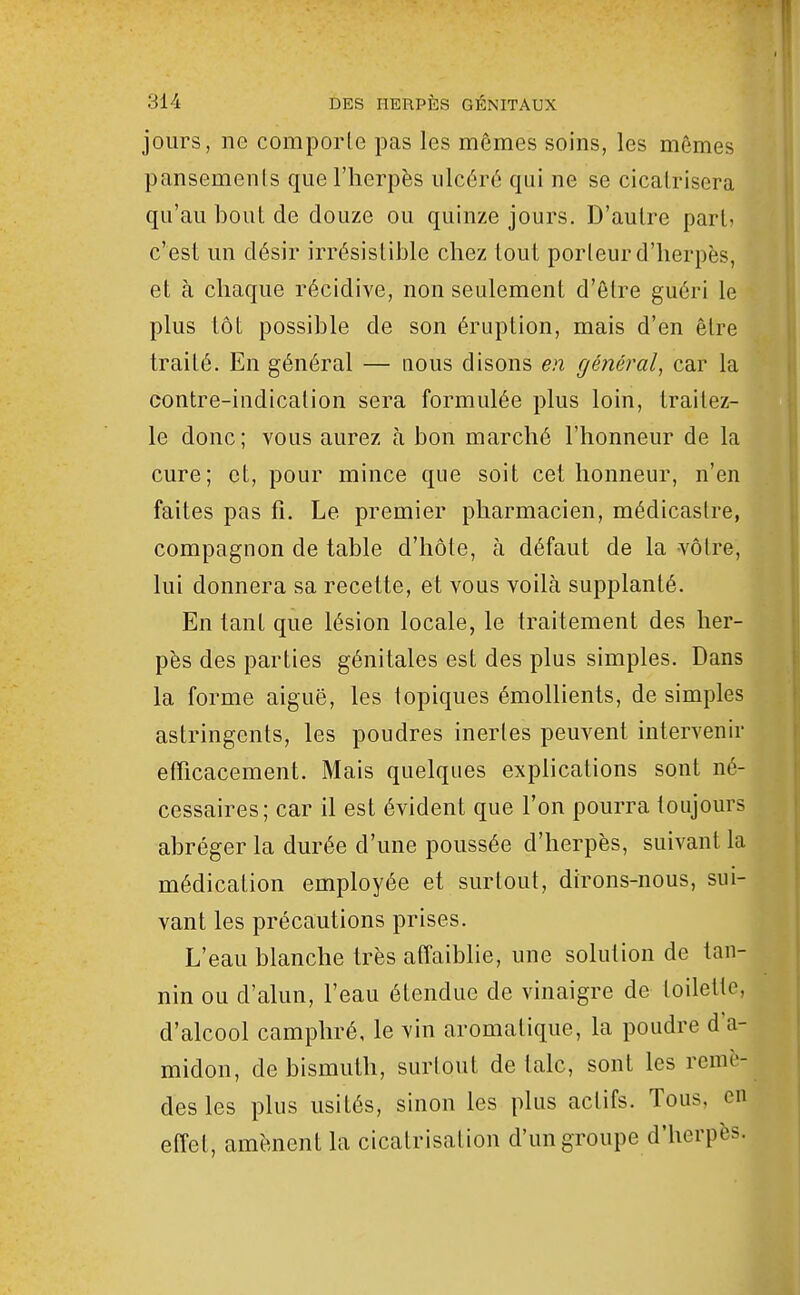 jours, ne comporte pas les mêmes soins, les mêmes pansements que l'herpès ulcéré qui ne se cicatrisera qu'au bout de douze ou quinze jours. D'autre part' c'est un désir irrésistible chez tout porteur d'herpès, et à chaque récidive, non seulement d'être guéri le plus tôt possible de son éruption, mais d'en être traité. En général — nous disons en géiiéral, car la contre-indication sera formulée plus loin, traitez- le donc; vous aurez à bon marché l'honneur de la cure; et, pour mince que soit cet honneur, n'en faites pas fi. Le premier pharmacien, médicastre, compagnon de table d'hôte, à défaut de la vôtre, lui donnera sa recette, et vous voilà supplanté. En tant que lésion locale, le traitement des her- pès des parties génitales est des plus simples. Dans la forme aiguë, les topiques émollients, de simples astringents, les poudres inertes peuvent intervenir efficacement. Mais quelques explications sont né- cessaires; car il est évident que l'on pourra toujours abréger la durée d'une poussée d'herpès, suivant la médication employée et surtout, dtrons-nous, sui- vant les précautions prises. L'eau blanche très afl'aiblie, une solution de tan- nin ou d'alun, l'eau étendue de vinaigre de toilette, d'alcool camphré, le vin aromatique, la poudre d'a- midon, de bismuth, surtout de talc, sont les remè- des les plus usités, sinon les plus actifs. Tous, en effet, amènent la cicatrisation d'un groupe d'herpès.