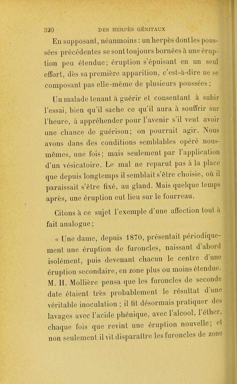 En supposant, néanmoins : un herpès dontles pous- sées précédentes se sont toujours bornées à une érup- tion peu étendue; éruption s'épuisant en un seul effort, dès sa première apparition, c'est-à-dire ne se composant pas elle-même de plusieurs poussées ; Un malade tenant à guérir et consentant à subir l'essai, bien qu'il sache ce qu'il aura à souffrir sur l'heure, à appréhender pour l'avenir s'il veut avoir une chance de guérison; on pourrait agir. Nous avons dans des conditions semblables opéré nous- mêmes, une fois; mais seulement par l'appUcation d'un vésicatoire. Le mal ne reparut pas cà la place que depuis longtemps il semblait s'être choisie, où il paraissait s'être fixé, au gland. Mais quelque temps après, une éruption eut lieu sur le fourreau. Citons à ce sujet l'exemple d'une affection tout à fait analogue; « Une dame, depuis 1870, présentait périodique- ment une éruption de furoncles, naissant d'abord isolément, puis devenant chacun le centre d'une éruption secondaire, en zone plus ou moins étendue. M. H. Mollière pensa que les furoncles de seconde date étaient très probablement le résultat d'une véritable inoculation ; il fit désormais pratiquer des lavages avec l'acide phénique, avec l'alcool, l'éther, chaque fois que revint une éruption nouvelle; cl non seulement il vit disparaître les furoncles de zone