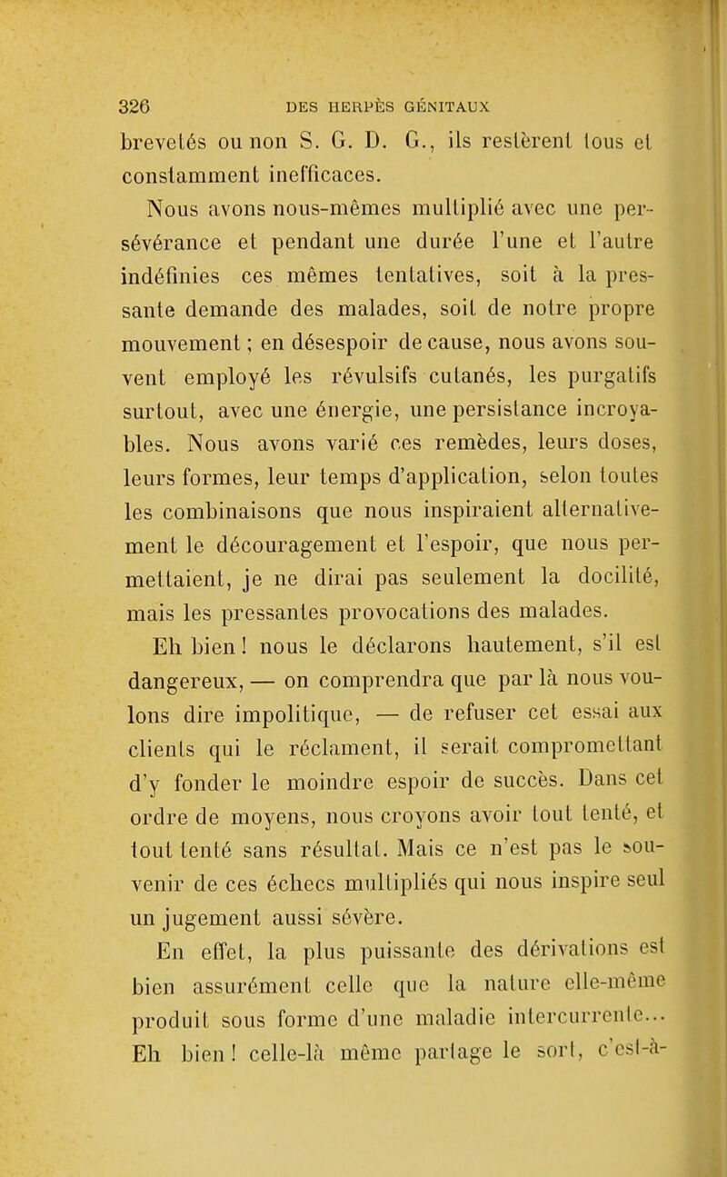 brevetés ou non S. G. D. G., ils reslèrent tous el constamment inefficaces. Nous avons nous-mêmes multiplié avec une per- sévérance et pendant une durée l'une et l'autre indéfinies ces mêmes tentatives, soit à la pres- sante demande des malades, soit de notre propre mouvement ; en désespoir de cause, nous avons sou- vent employé les révulsifs cutanés, les purgatifs surtout, avec une énergie, une persistance incroya- bles. Nous avons varié ces remèdes, leurs doses, leurs formes, leur temps d'application, selon toutes les combinaisons que nous inspiraient alternative- ment le découragement et l'espoir, que nous per- mettaient, je ne dirai pas seulement la docilité, mais les pressantes provocations des malades. Eh bien ! nous le déclarons hautement, s'il est dangereux, — on comprendra que par là nous vou- lons dire impolitique, — de refuser cet essai aux clients qui le réclament, il serait compromettant d'y fonder le moindre espoir de succès. Dans cet ordre de moyens, nous croyons avoir tout tenté, et tout tenté sans résultat. Mais ce n'est pas le &ou- venir de ces échecs multipliés qui nous inspire seul un jugement aussi sévère. En effet, la plus puissante des dérivations est bien assurément celle que la nature elle-même produit sous forme d'une maladie intercurrenle... Eh bien! celle-là même partage le sort, cesl-à-