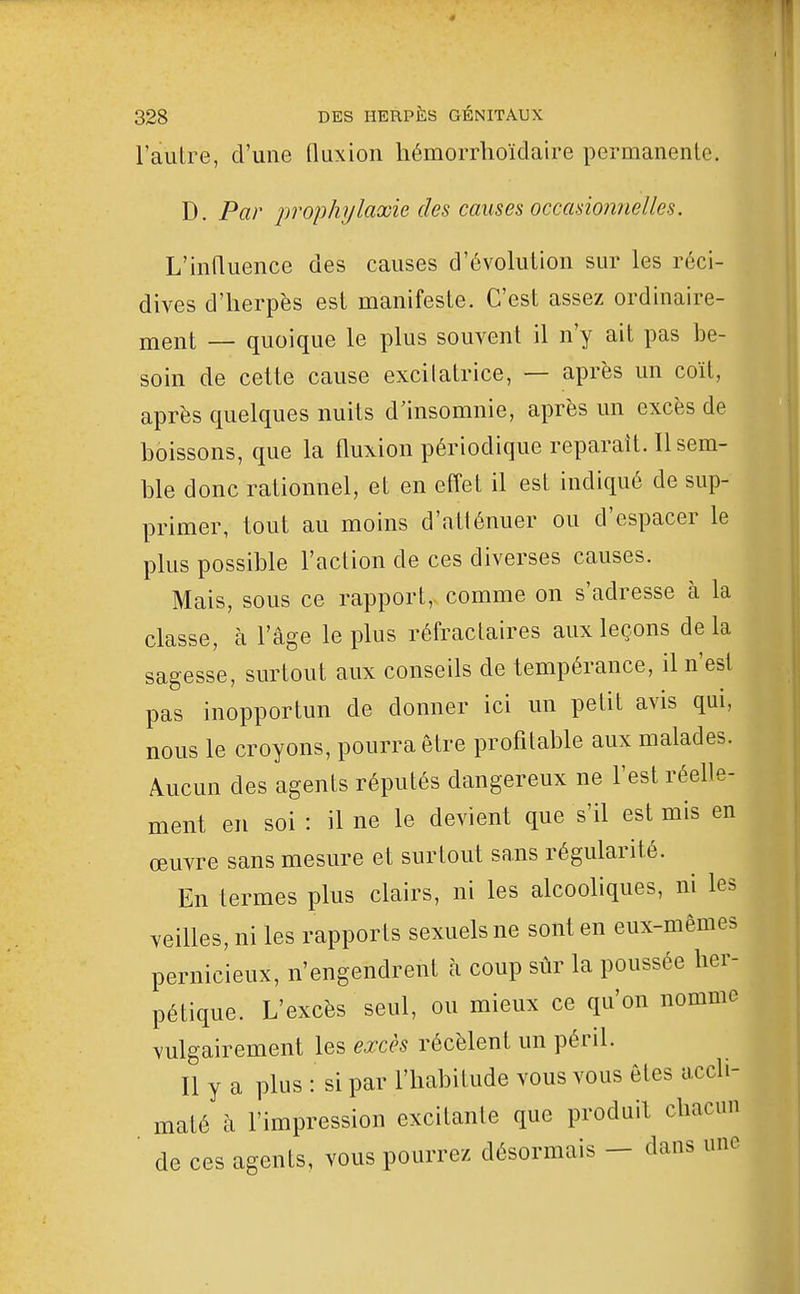 l'autre, d'une fluxion liémorrhoïdaire permanente. D. Par prophylaxie des causes occasionnelles. L'influence des causes d'évolution sur les réci- dives d'herpès est manifeste. C'est assez ordinaire- ment — quoique le plus souvent il n'y ait pas be- soin de cette cause excilatrice, — après un coït, après quelques nuits d'insomnie, après un excès de boissons, que la fluxion périodique reparait. Il sem- ble donc rationnel, et en effet il est indiqué de sup- primer, tout au moins d'atténuer ou d'espacer le plus possible l'action de ces diverses causes. Mais, sous ce rapport, comme on s'adresse à la classe, à l'âge le plus réfractaires aux leçons de la sagesse, surtout aux conseils de tempérance, il n'est pas inopportun de donner ici un petit avis qui, nous le croyons, pourra être profitable aux malades. Aucun des agents réputés dangereux ne l'est réefle- ment en soi : il ne le devient que s'il est mis en œuvre sans mesure et surtout sans régularité. En termes plus clairs, ni les alcooliques, ni les veilles, ni les rapports sexuels ne sont en eux-mêmes pernicieux, n'engendrent à coup sûr la poussée her- pétique. L'excès seul, ou mieux ce qu'on nomme vulgairement les excès récèlent un péril. Il y a plus : si par l'habitude vous vous êtes accli- maté à l'impression excitante que produit chacun ' de ces agents, vous pourrez désormais - dans une