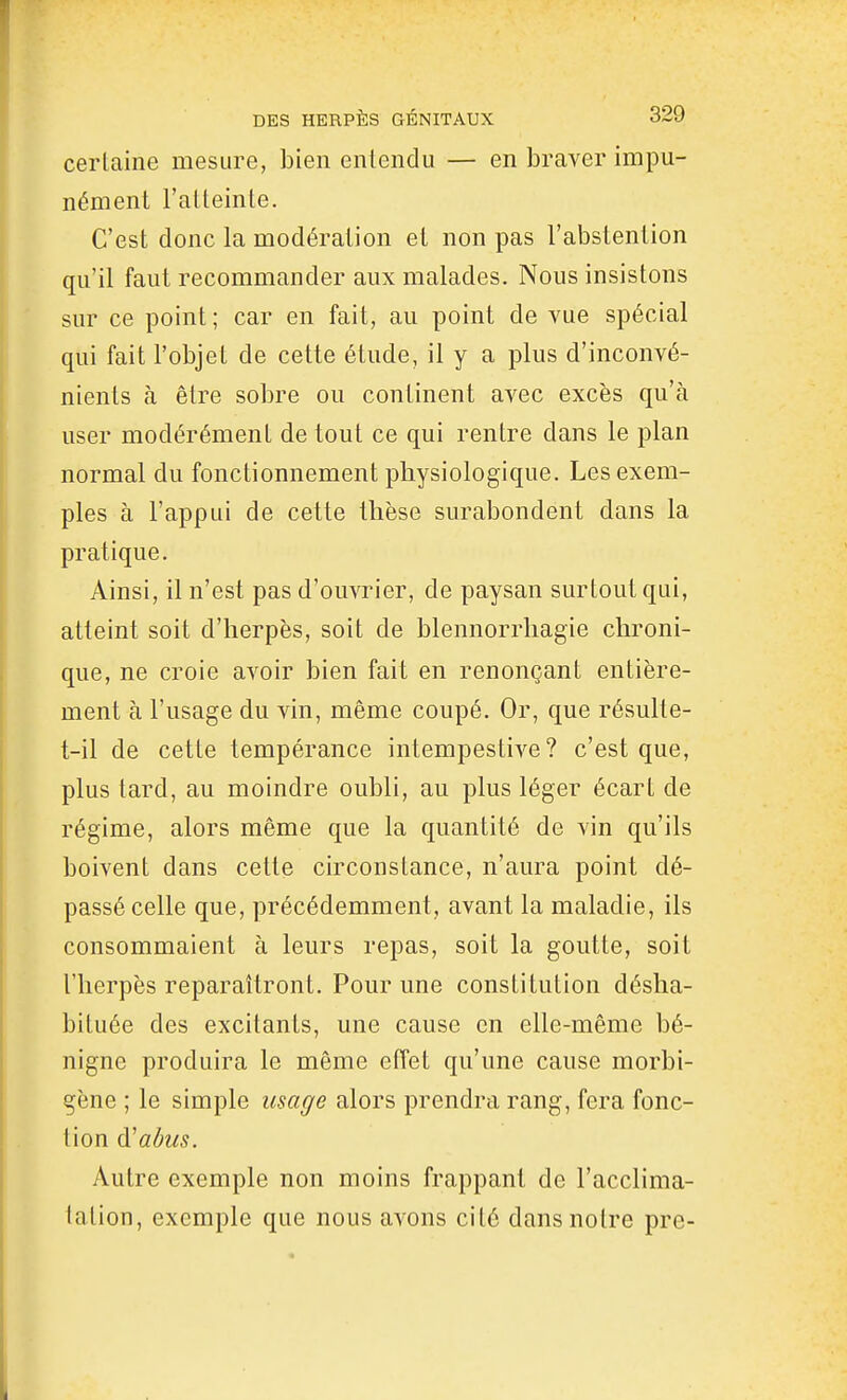 cerlaine mesure, bien enlenclu — en braver impu- nément l'atteinte. C'est donc la modération et non pas l'abstention qu'il faut recommander aux malades. Nous insistons sur ce point ; car en fait, au point de vue spécial qui fait l'objet de cette étude, il y a plus d'inconvé- nients à être sobre ou continent avec excès qu'à user modérément de tout ce qui rentre dans le plan normal du fonctionnement physiologique. Les exem- ples à l'appui de cette thèse surabondent dans la pratique. Ainsi, il n'est pas d'ouvrier, de paysan surtout qui, atteint soit d'herpès, soit de blennorrhagie chroni- que, ne croie avoir bien fait en renonçant entière- ment à l'usage du vin, même coupé. Or, que résulte- t-il de cette tempérance intempestive? c'est que, plus tard, au moindre oubli, au plus léger écart de régime, alors même que la quantité de vin qu'ils boivent dans cette circonstance, n'aura point dé- passé celle que, précédemment, avant la maladie, ils consommaient à leurs repas, soit la goutte, soit l'herpès reparaîtront. Pour une constitution désha- bituée des excitants, une cause en elle-même bé- nigne produira le même effet qu'une cause morbi- gène ; le simple usage alors prendra rang, fera fonc- tion d'abus. Autre exemple non moins frappant de l'acclima- tation, exemple que nous avons cité dans notre pre-