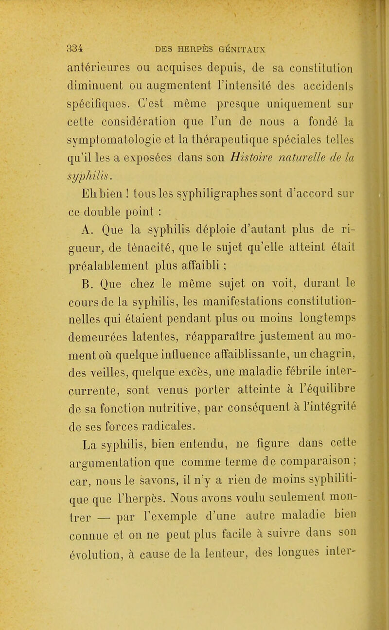 antérieures ou acquises depuis, de sa conslilulion diminuent ou augmentent l'intensité des accidenls spécifiques. C'est même presque uniquement sur cette considération que l'un de nous a fondé la symptomatologie et la thérapeutique spéciales telles qu'il les a exposées dans son Histoire naturelle de la syphilis. Eh bien ! tous les sypliiligraphes sont d'accord sur ce double point : A. Que la syphilis déploie d'autant plus de ri- gueur_, de ténacité, que le sujet qu'elle atteint était préalablement plus affaibli ; B. Que chez le môme sujet on voit, durant le cours de la syphilis, les manifestations constitution- nelles qui étaient pendant plus ou moins longtemps demeurées latentes, réapparaître justement au mo- ment où quelque influence affaibhssanle, un chagrin, des veilles, quelque excès, une maladie fébrile inter- currente, sont venus porter atteinte à l'équilibre de sa fonction nutritive, par conséquent à l'intégrité de ses forces radicales. La syphilis, bien entendu, ne figure dans cette argumentation que comme terme de comparaison ; car, nous le savons, il n'y a rien de moins sypliihli- que que l'herpès. Nous avons voulu seulement mon- ti-er — par l'exemple d'une autre maladie bien connue et on ne peut plus facile à suivre dans son évolution, à cause de la lenteur, des longues iiiter-