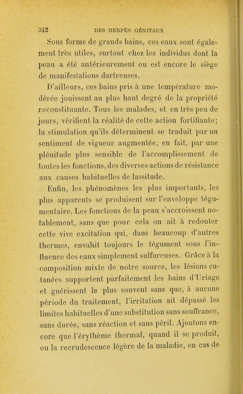 Sous forme de grands bains, ces eaux sont égale- ment très utiles, surtout chez les individus dont la peau a été antérieurement ou est encore le siège de manifestations dartreuses. D'ailleurs, ces bains pris à une température mo- dérée jouissent au plus haut degré de la propriété reconstituante. Tous les malades, et en très peu de jours, vérifient la réalité de cette action fortifiante; la stimulation qu'ils déterminent se traduit par un sentiment de vigueur augmentée, en fait, par une plénitude plus sensible de l'accomplissement de toutes les fonctions, des diverses actions de résistance aux causes habituelles de lassitude. Enfin, les phénomènes les plus importants, les plus apparents se produisent sur l'enveloppe tégu- mentaire. Les fonctions de la peau s'accroissent no- tablement, sans que pour cela on ait à redouter cette vive excitation qui, dans beaucoup d'autres thermes, envahit toujours le tégument sous l'in- fluence des eaux simplement sulfureuses. Grâce à la composition mixte de notre source, les lésions cu- tanées supportent parfaitement les bains d'Uriage et guérissent le plus souvent sans que, à aucune période du traitement, l'irritation ait dépassé les limites habituelles d'une substitution sans souffrance, sans durée, sans réaction et sans péril. Ajoutons en- core que l'érythème thermal, quand il se produit, ou la recrudescence légère de la maladie, en cas de