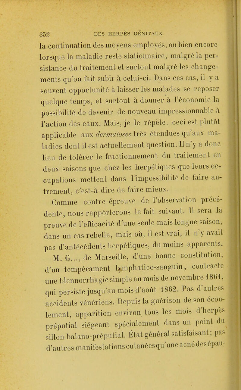 1 352 DES HERPÈS GÉNITAUX la conliniiation des moyens employés, ou bien encore lorsque la maladie reste sLalionnaire, malgré la per- sistance du traitement et surtout malgré les change- ments qu'on fait subir à celui-ci. Dans ces cas, il y a souvent opportunité à laisser les malades se reposer quelque temps, et surtout à donner à l'économie la possibilité de devenir de nouveau impressionnable à l'action des eaux. Mais, je le répète, ceci est plutôt applicable aux dermatoses très étendues qu'aux ma- ladies dont il est actuellement question. Il n'y a donc lieu de tolérer le fractionnement du traitement en deux saisons que chez les herpétiques que leurs oc- cupations mettent dans Timpossibilité de faire au- trement, c'est-à-dire de faire mieux. Comme contre-épreuve de Tobservation précé- dente, nous rapporterons le fait suivant. Il sera la preuve de l'efficacité d\me seule mais longue saison, dans un cas rebelle, mais où, il est vrai, il n'y avait pas d'antécédents herpétiques, du moins apparents. M. G..., de Marseille, d'une bonne constitution, d\m tempérament l^mphatico-sanguin, contracte une blennorrhagie simple au mois de novembre 1861, qui persistejusqu'au mois d'août 1862. Pas d'autres accidents vénériens. Depuis la guérison de son écou- lement, apparition environ tous les mois d'herpès préputial siégeant spécialement dans un point du sillon balano-préputial. État général satisfaisant; pas d'autres manifestationscutanéesqu'uneacnédesépau-