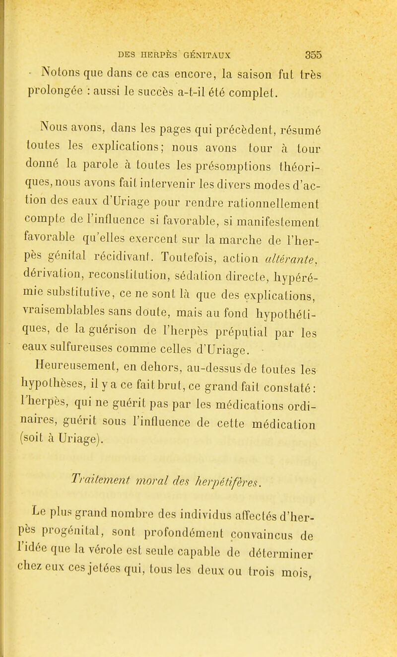 • Notons que dans ce cas encore, la saison fut très prolongée : aussi le succès a-t-il été complet. Nous avons, dans les pages qui précèdent, résumé toutes les explications; nous avons tour à tour donné la parole à toutes les présomptions théori- ques, nous avons fait intervenir les divers modes d'ac- tion des eaux d'Uriage pour rendre rationnellement compte de l'influence si favorable, si manifestement favorable qu'elles exercent sur la marche de l'her- pès génital récidivant. Toutefois, action altérante, dérivation, reconstitution, sédation directe, hypéré- mie substitutive, ce ne sont là que des explications, vraisemblables sans doute, mais au fond hypothéti- ques, de la guérison de l'herpès préputial par les eaux sulfureuses comme celles d'Uriage. • Heureusement, en dehors, au-dessus de toutes les hypothèses, il y a ce fait brut, ce grand fait constaté: rherpès, qui ne guérit pas par les médications ordi- naires, guérit sous l'influence de cette médication (soit à Uriage). Traitement moral des lierpéfifères. Le plus grand nombre des individus afl'ectés d'her- pès progénital, sont profondément convaincus de l'idée que la vérole est seule capable de déterminer chez eux ces jetées qui, tous les deux ou trois mois,