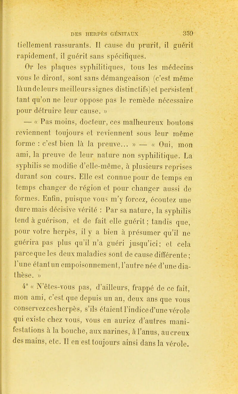 fiellement rassurants. Il cause du prurit, il guérit rapidement, il guérit sans spécifiques. Or les plaques syphilitiques, tous les médecins TOUS le diront, sont sans démangeaison (c'est même làundeleurs meilleurssignes distinctifs)et persistent tant qu'on ne leur oppose pas le remède nécessaire pour détruire leur cause. » — « Pas moins, docteur, ces malheureux boutons reviennent toujours et reviennent sous leur même forme : c'est bien là la preuve... » — « Oui, mon ami, la preuve de leur nature non syphilitique. La syphilis se modifie d'elle-même, à plusieurs reprises durant son cours. Elle est connue pour de temps en temps changer de région et pour changer aussi de formes. Enfin, puisque vous m'y forcez, écoutez une dure mais décisive vérité : Par sa nature, la syphilis tend à guérison, et de fait elle guérit ; tandis que, pour votre herpès, il y a bien à présumer qu'il ne guérira pas plus qu'il n'a guéri jusqu'ici; et cela parce que les deux maladies sont de cause différente ; l'une étant un empoisonnement, l'autre née d'une dia- thèse. » 4° « N'êtes-vous pas, d'ailleurs, frappé de ce fait, mon ami, c'est que depuis un an, deux ans que vous conservezcesherpès, s'ils étaient l'indice d'une vérole qui existe chez vous, vous en auriez d'autres mani- festations à la bouche, aux narines, à l'anus, aucreux des mains, etc. Il en est toujours ainsi dans la vérole.