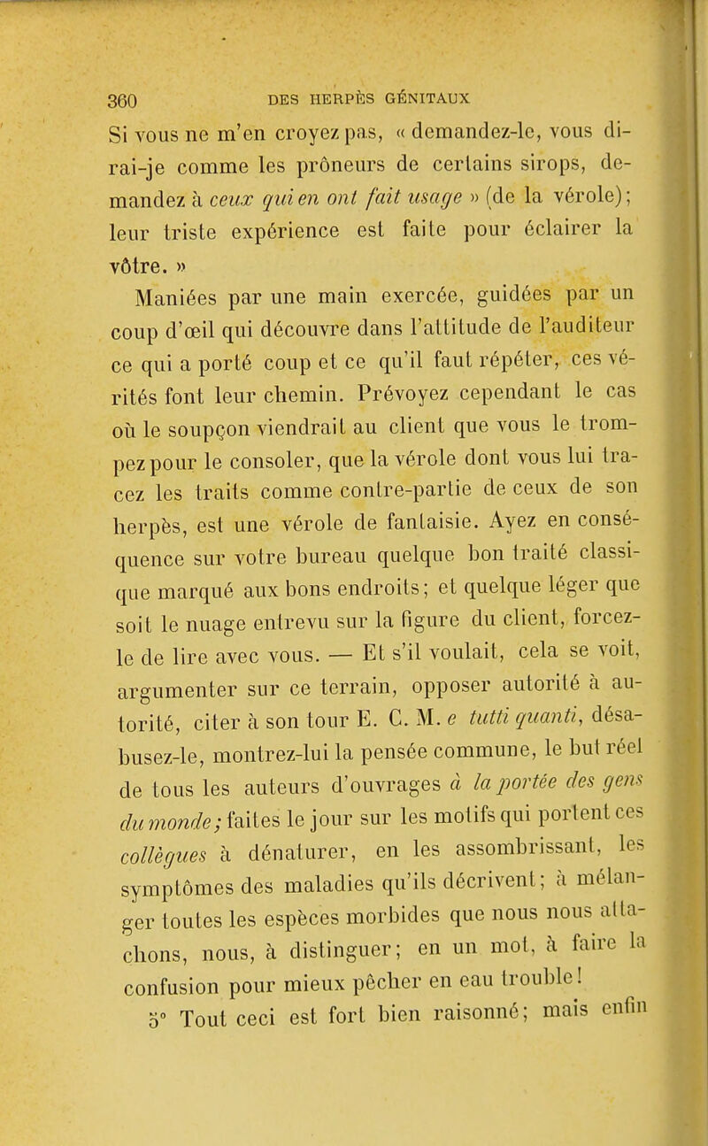 Si VOUS ne m'en croyez pas, « demandez-le, vous di- rai-je comme les prôneurs de certains sirops, de- mandez à ceux qui en ont fait usage » (de la vérole) ; leur triste expérience est faite pour éclairer la vôtre. » Maniées par une main exercée, guidées par un coup d'œil qui découvi^e dans l'altitude de l'auditeur ce qui a porté coup et ce qu'il faut répéter, ces vé- rités font leur chemin. Prévoyez cependant le cas oii le soupçon viendrait au client que vous le trom- pez pour le consoler, que la vérole dont vous lui tra- cez les traits comme contre-partie de ceux de son herpès, est une vérole de fantaisie. Ayez en consé- quence sur votre bureau quelque bon traité classi- que marqué aux bons endroits; et quelque léger que soit le nuage entrevu sur la figure du client, forcez- le de lire avec vous. — Et s'il voulait, cela se voit, argumenter sur ce terrain, opposer autorité à au- torité, citer à son tour E. C. M. e tutti quanti, désa- busez-le, montrez-lui la pensée commune, le but réel de tous les auteurs d'ouvrages à la portée des gens du monde; faites le jour sur les motifs qui portent ces collègues à dénaturer, en les assombrissant, les symptômes des maladies qu'ils décrivent; à mélan- ger toutes les espèces morbides que nous nous atta- chons, nous, à distinguer; en un mot, à faire la confusion pour mieux pêcher en eau trouble ! Tout ceci est fort bien raisonné; mais enfin