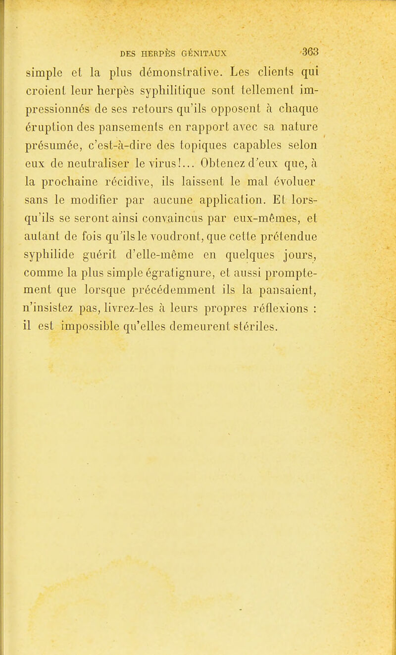 simple et la plus démonslraiive. Les clients qui croient leur herpès syphilitique sont tellement im- pressionnés de ses retours qu'ils opposent à chaque éruption des pansements en rapport avec sa nature présumée, c'est-à-dire des topiques capables selon eux de neutraliser le virus!... Obtenez d'eux que, à la prochaine récidive, ils laissent le mal évoluer sans le modifier par aucune application. Et lors- qu'ils se seront ainsi convaincus par eux-mêmes, et autant de fois qu'ils le voudront, que cette prétendue syphilide guérit d'elle-même en quelques jours, comme la plus simple égratignure, et aussi prompte- ment que lorsque précédemment ils la pansaient, n'insistez pas, livrez-les à leurs propres réflexions : il est impossible qu'elles demeurent stériles.
