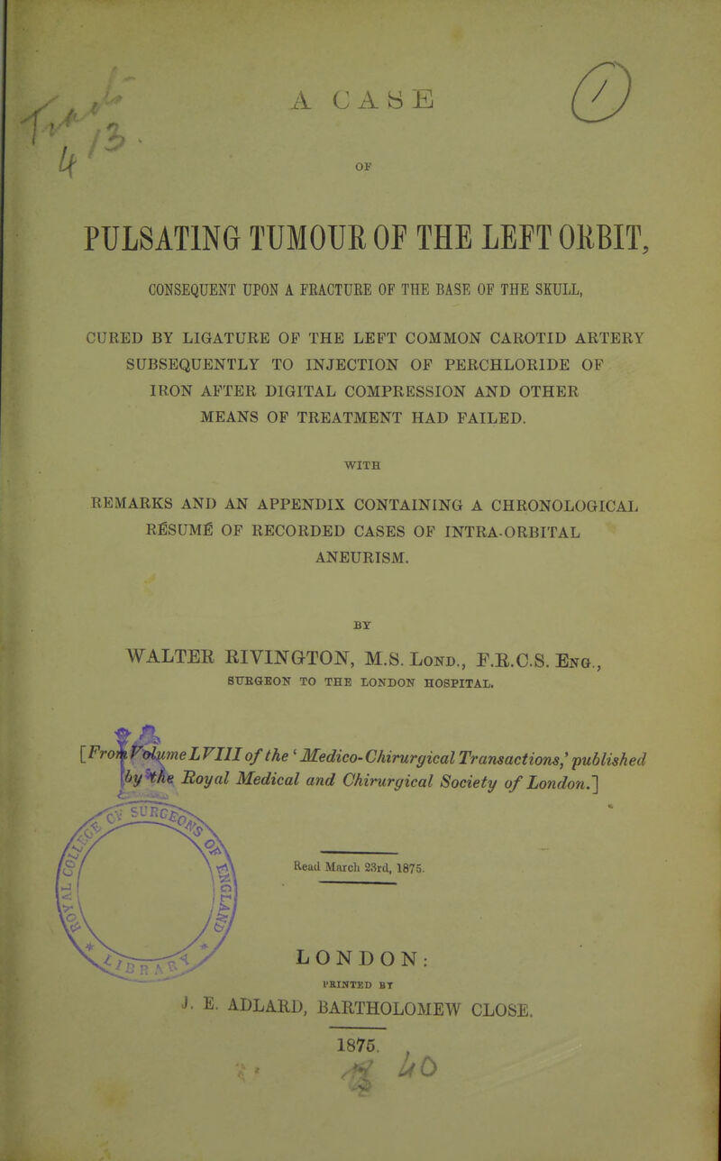 A CABE \j( '  OF PULSATING TUMOUR OF THE LEFT ORBIT, CONSEQUENT UPON A FRACTURE OF THE BASE OF THE SKULL, CURED BY LIGATURE OP THE LEFT COMMON CAROTID ARTERY SUBSEQUENTLY TO INJECTION OF PERCHLORIDE OF IRON AFTER DIGITAL COMPRESSION AND OTHER MEANS OF TREATMENT HAD FAILED. WITH REMARKS AND AN APPENDIX CONTAINING A CHRONOLOGICAL RESUME OF RECORDED CASES OF INTRA-ORBITAL ANEURISM. BY WALTER RIVINGTON, M.S. Lond, F.R.C.S. Eng., StTBGEON TO THE LONDON HOSPITAL. [FrokVotymeLVIIIofthe 'Medico-ChirurgicalTransactions;published hy'the Royal Medical and Chirurgical Society of London.'] Read March 23rd, 1875. LONDON: PKINTED BT J. E. ADLARD, BARTHOLOMEW CLOSE. 1875.