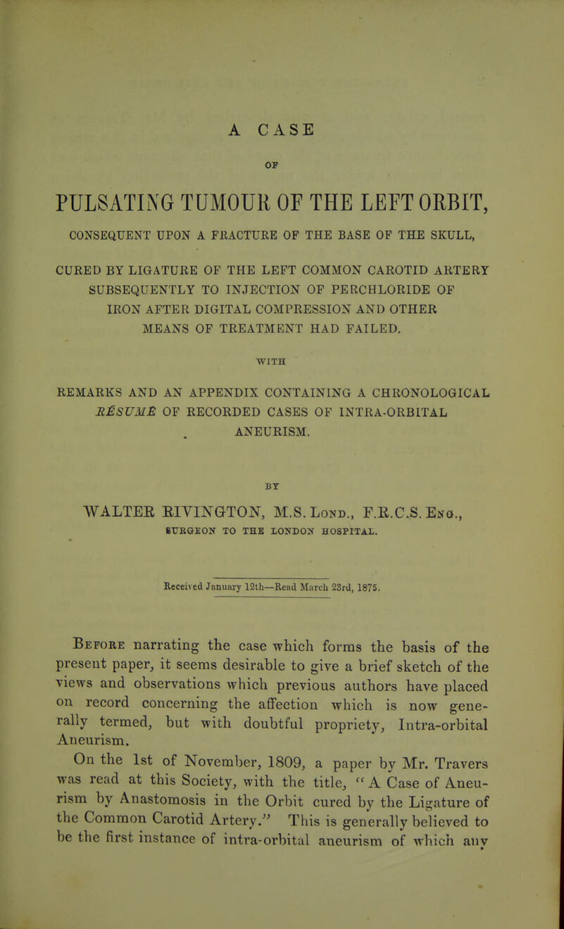 OF PULSATING TUMOUR OF THE LEFT ORBIT, CONSEQUENT UPON A FRACTURE OF THE BASE OF THE SKULL, CURED BY LIGATURE OF THE LEFT COMMON CAROTID ARTERY SUBSEQUENTLY TO INJECTION OF PERCHLORIDE OF IRON AFTER DIGITAL COMPRESSION AND OTHER MEANS OF TREATMENT HAD FAILED. WITH REMARKS AND AN APPENDIX CONTAINING A CHRONOLOGICAL RESUME OF RECORDED CASES OF INTRA-ORBITAL ANEURISM. BT WALTER RIVINGTON, M.S.Lond., F.R.C.S. Eng., BURGEON TO THE LONDON HOSPITAL. Received January 12th—Read March 23rd, 1875. Before narrating the case which forms the basis of the present paper, it seems desirable to give a brief sketch of the views and observations which previous authors have placed on record concerning the affection which is now gene- rally termed, but with doubtful propriety, Intra-orbital Aneurism. On the 1st of November, 1809, a paper by Mr. Travers was read at this Society, with the title, A Case of Aneu- rism by Anastomosis in the Orbit cured by the Ligature of the Common Carotid Artery This is generally believed to be the first instance of intra-orbital aneurism of which anv