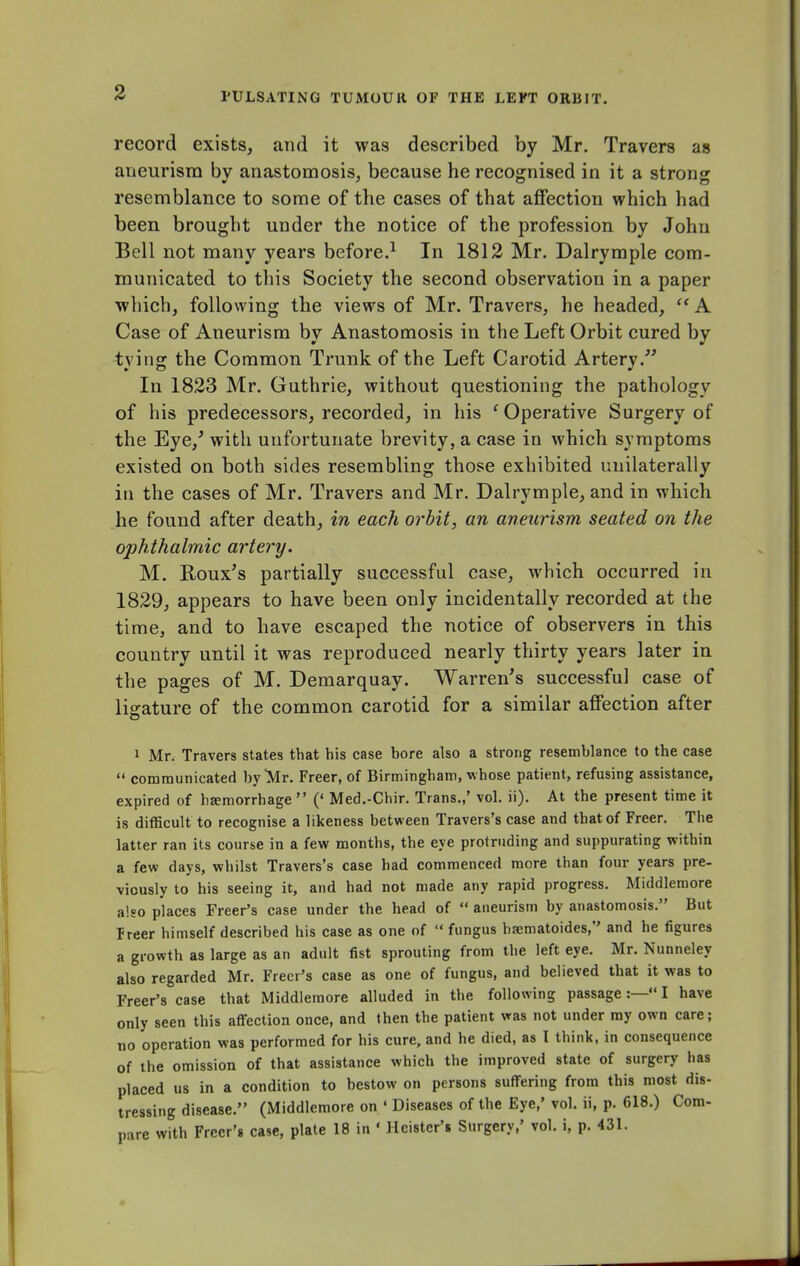 record exists, and it was described by Mr. Travers as aneurism by anastomosis, because he recognised in it a strong resemblance to some of the cases of that affection which had been brought under the notice of the profession by John Bell not many years before.1 In 1812 Mr. Dalrymple com- municated to this Society the second observation in a paper which, following the views of Mr. Travers, he headed,  A Case of Aneurism by Anastomosis in the Left Orbit cured by tying the Common Trunk of the Left Carotid Artery. In 1823 Mr. Guthrie, without questioning the pathology of his predecessors, recorded, in his f Operative Surgery of the Eye/ with unfortunate brevity, a case in which symptoms existed on both sides resembling those exhibited unilaterally in the cases of Mr. Travers and Mr. Dalrymple, and in which he found after death, in each orbit, an aneurism seated on the ophthalmic artery. M. Roux's partially successful case, which occurred in 1829, appears to have been only incidentally recorded at the time, and to have escaped the notice of observers in this country until it was reproduced nearly thirty years later in the pages of M. Demarquay. Warren's successful case of ligature of the common carotid for a similar affection after 1 Mr. Travers states that his case bore also a strong resemblance to the case  communicated by Mr. Freer, of Birmingham, whose patient, refusing assistance, expired of haemorrhage  (' Med.-Chir. Trans.,' vol. ii). At the present time it is difficult to recognise a likeness between Travers's case and that of Freer. The latter ran its course in a few months, the eye protruding and suppurating within a few days, whilst Travers's case had commenced more than four years pre- viously to his seeing it, and had not made any rapid progress. Middlemore also places Freer's case under the head of  aneurism by anastomosis. But Freer himself described his case as one of  fungus hsematoides, and he figures a growth as large as an adult fist sprouting from the left eye. Mr. Nunneley also regarded Mr. Freer's case as one of fungus, and believed that it was to Freer's case that Middlemore alluded in the following passage:— I have only seen this affection once, and then the patient was not under my own care; no operation was performed for his cure, and he died, as I think, in consequence of the omission of that assistance which the improved state of surgery has placed us in a condition to bestow on persons suffering from this most dis- tressing disease. (Middlemore on ' Diseases of the Eye,' vol. ii, p. 618.) Com- pare with Freer's case, plate 18 in ' Hcister's Surgery,' vol. i, p. 431.