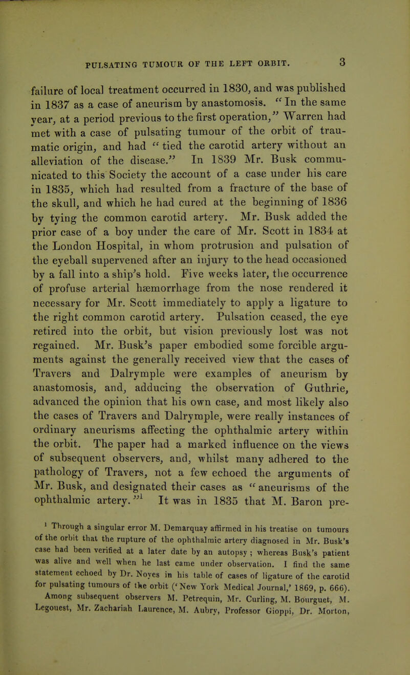 failure of local treatment occurred in 1830, and was published in 1837 as a case of aneurism by anastomosis.  In the same year, at a period previous to the first operation/' Warren had met with a case of pulsating tumour of the orbit of trau- matic origin, and had  tied the carotid artery without an alleviation of the disease. In 1839 Mr. Busk commu- nicated to this Society the account of a case under his care in 1835, which had resulted from a fracture of the base of the skull, and which he had cured at the beginning of 1836 by tying the common carotid artery. Mr. Busk added the prior case of a boy under the care of Mr. Scott in 1834 at the London Hospital, in whom protrusion and pulsation of the eyeball supervened after an injury to the head occasioned by a fall into a ship's hold. Five weeks later, the occurrence of profuse arterial haemorrhage from the nose rendered it necessary for Mr. Scott immediately to apply a ligature to the right common carotid artery. Pulsation ceased, the eye retired into the orbit, but vision previously lost was not regained. Mr. Busk's paper embodied some forcible argu- ments against the generally received view that the cases of Travers and Dalrymple were examples of aneurism by anastomosis, and, adducing the observation of Guthrie, advanced the opinion that his own case, and most likely also the cases of Travers and Dalrymple, were really instances of ordinary aneurisms affecting the ophthalmic artery within the orbit. The paper had a marked influence on the views of subsequent observers, and, whilst many adhered to the pathology of Travers, not a few echoed the arguments of Mr. Busk, and designated their cases as  aneurisms of the ophthalmic artery.,A It was in 1835 that M. Baron pre- 1 Through a singular error M. Demarquay affirmed in his treatise on tumours of the orbit that the rupture of the ophthalmic artery diagnosed in Mr. Busk's case had been verified at a later date by an autopsy ; whereas Busk's patient was alive and well when he last came under observation. I find the same statement echoed by Dr. Noyes in his table of cases of ligature of the carotid for pulsating tumours of the orbit ('New York Medical Journal/ 1869, p. 666). Among subsequent observers M. Petrequin, Mr. Curling, M. Bourguet, M. Legouest, Mr. Zachariah Laurence, M. Aubry, Trofessor Gioppi, Dr. Morton,
