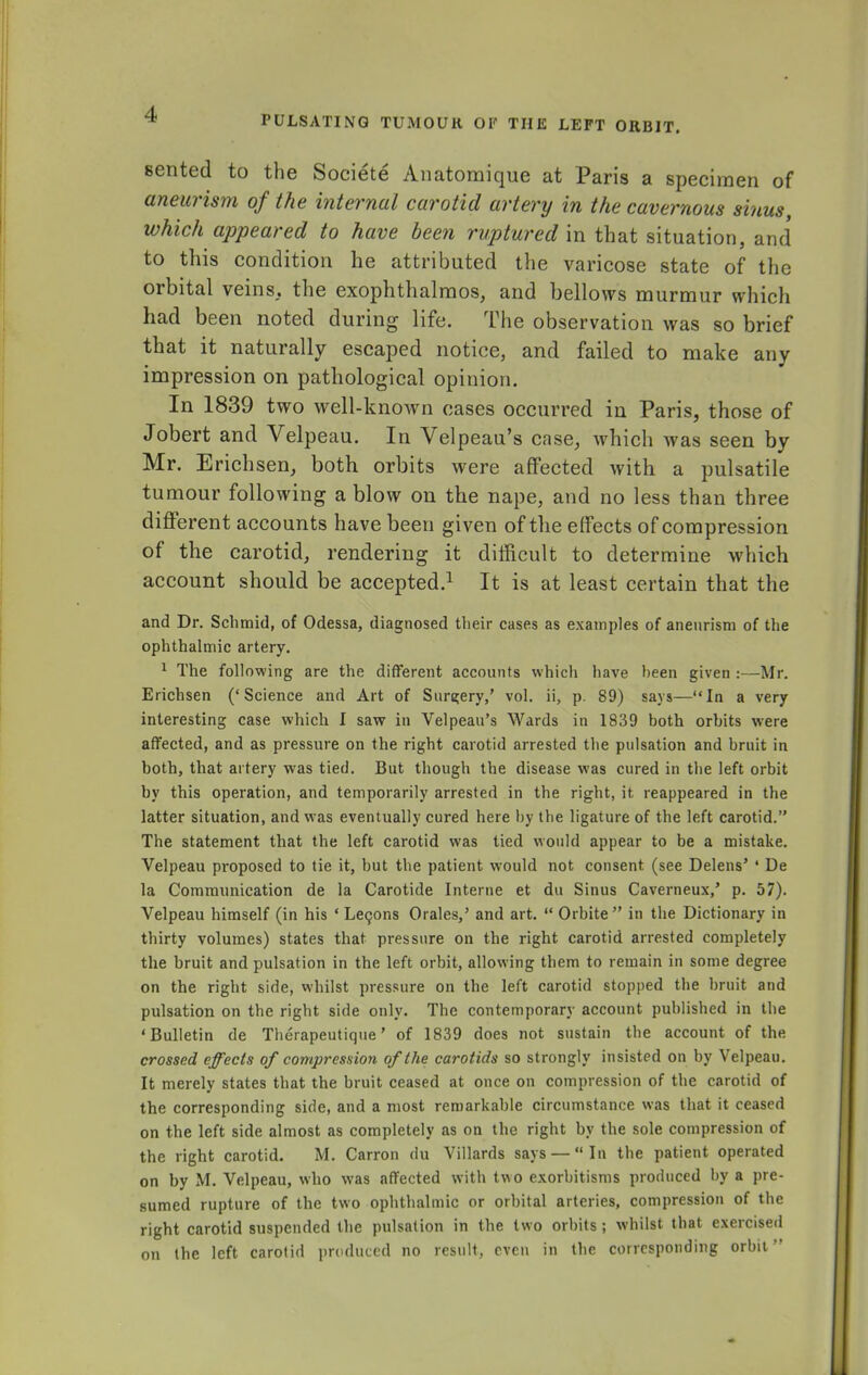 PULSATING TUMOUR OF THE LEFT ORBIT. sented to the Societe Anatomique at Paris a specimen of aneurism of the internal carotid artery in the cavernous sinus, which appeared to have been ruptured in that situation, and to this condition he attributed the varicose state of the orbital veins, the exophthalmos, and bellows murmur which had been noted during life. The observation was so brief that it naturally escaped notice, and failed to make any impression on pathological opinion. In 1839 two well-known cases occurred in Paris, those of Jobert and Velpeau. In Velpeau's case, which was seen by Mr. Erichsen, both orbits were affected with a pulsatile tumour following a blow on the nape, and no less than three different accounts have been given of the effects of compression of the carotid, rendering it difficult to determine which account should be accepted.1 It is at least certain that the and Dr. Schraid, of Odessa, diagnosed their cases as examples of aneurism of the ophthalmic artery. 1 The following are the different accounts which have heen given :—Mr. Erichsen ('Science and Art of Surgery,' vol. ii, p. 89) says—In a very interesting case which I saw in Velpeau's Wards in 1839 both orbits were affected, and as pressure on the right carotid arrested the pulsation and bruit in both, that artery was tied. But though the disease was cured in the left orbit by this operation, and temporarily arrested in the right, it reappeared in the latter situation, and was eventually cured here by the ligature of the left carotid. The statement that the left carotid was tied would appear to be a mistake. Velpeau proposed to tie it, but the patient would not consent (see Delens' ' De la Communication de la Carotide Interne et du Sinus Caverneux,' p. 57). Velpeau himself (in his ' Lecons Orales,' and art.  Orbite in the Dictionary in thirty volumes) states that pressure on the right carotid arrested completely the bruit and pulsation in the left orbit, allowing them to remain in some degree on the right side, whilst pressure on the left carotid stopped the bruit and pulsation on the right side only. The contemporary account published in the 'Bulletin de Therapeutique' of 1839 does not sustain the account of the crossed effects of compression of the carotids so strongly insisted on by Velpeau. It merely states that the bruit ceased at once on compression of the carotid of the corresponding side, and a most remarkable circumstance was that it ceased on the left side almost as completely as on the right by the sole compression of the right carotid. M. Carron du Villards says —  In the patient operated on by M. Velpeau, who was affected with two exorbitisms produced by a pre- sumed rupture of the two ophthalmic or orbital arteries, compression of the right carotid suspended the pulsation in the two orbits ; whilst that exercised on the left carotid produced no result, even in the corresponding orbit