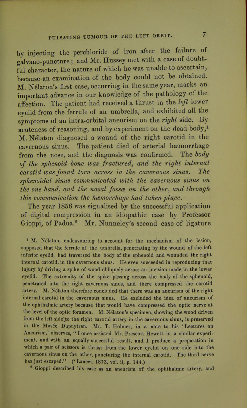 by injecting the perchloride of iron after the failure of galvano-puncture; and Mr. Hussey met with a case of doubt- ful character, the nature of which he was unable to ascertain, because an examination of the body could not be obtained. M. Nelaton's first case, occurring in the same year, marks an important advance in our knowledge of the pathology of the affection. The patient had received a thrust in the left lower eyelid from the ferrule of an umbrella, and exhibited all the symptoms of an intra-orbital aneurism on the right side. By acuteness of reasoning, and by experiment on the dead body,1 M. Nelaton diagnosed a wound of the right carotid in the cavernous sinus. The patient died of arterial hsemorrhage from the nose, and the diagnosis was confirmed. The body of the sphenoid bone was fractured, and the right internal carotid was found torn across in the cavernous sinus. The sphenoidal sinus communicated with the cavernous sinus on the one hand, and the nasal fossae on the other, and through this communication the hemorrhage had taken place. The year 1856 was signalised by the successful application of digital compression in an idiopathic case by Professor Gioppi, of Padua.2 Mr. Nunneley's second case of ligature 1 M. Nelaton, endeavouring to account for the mechanism of the lesion, supposed that the ferrule of the umbrella, penetrating by the wound of the left inferior eyelid, had traversed the body of the sphenoid and wounded the right internal carotid, in the cavernous sinus. He even succeeded in reproducing that injury by driving a spike of wood obliquely across an incision made in the lower eyelid. The extremity of the spike passing across the body of the sphenoid, penetrated into the right cavernous sinus, and there compressed the carotid artery. M. Nelaton therefore concluded that there was an aneurism of the right internal carotid in the cavernous sinus. He excluded the idea of aneurism of the ophthalmic artery because that would have compressed the optic nerve at the level of the optic foramen. M. Nekton's specimen, showing the wood driven from the left side,to the right carotid artery in the cavernous sinus, is preserved in the Musee Dupuytren. Mr. T. Holmes, in a note to his * Lectures on Aneurism,' observes,  I once assisted Mr. Prescott Hewett in a similar experi- ment, and with an equally successful result, and I produce a preparation in which a pair of scissors is thrust from the lower eyelid on one side into the cavernous sinus on the other, puncturing the internal carotid. The third nerve has just escaped. (' Lancet, 1873, vol. ii, p. 144.) 2 Gioppi described his case as an aneurism of the ophthalmic artery, and