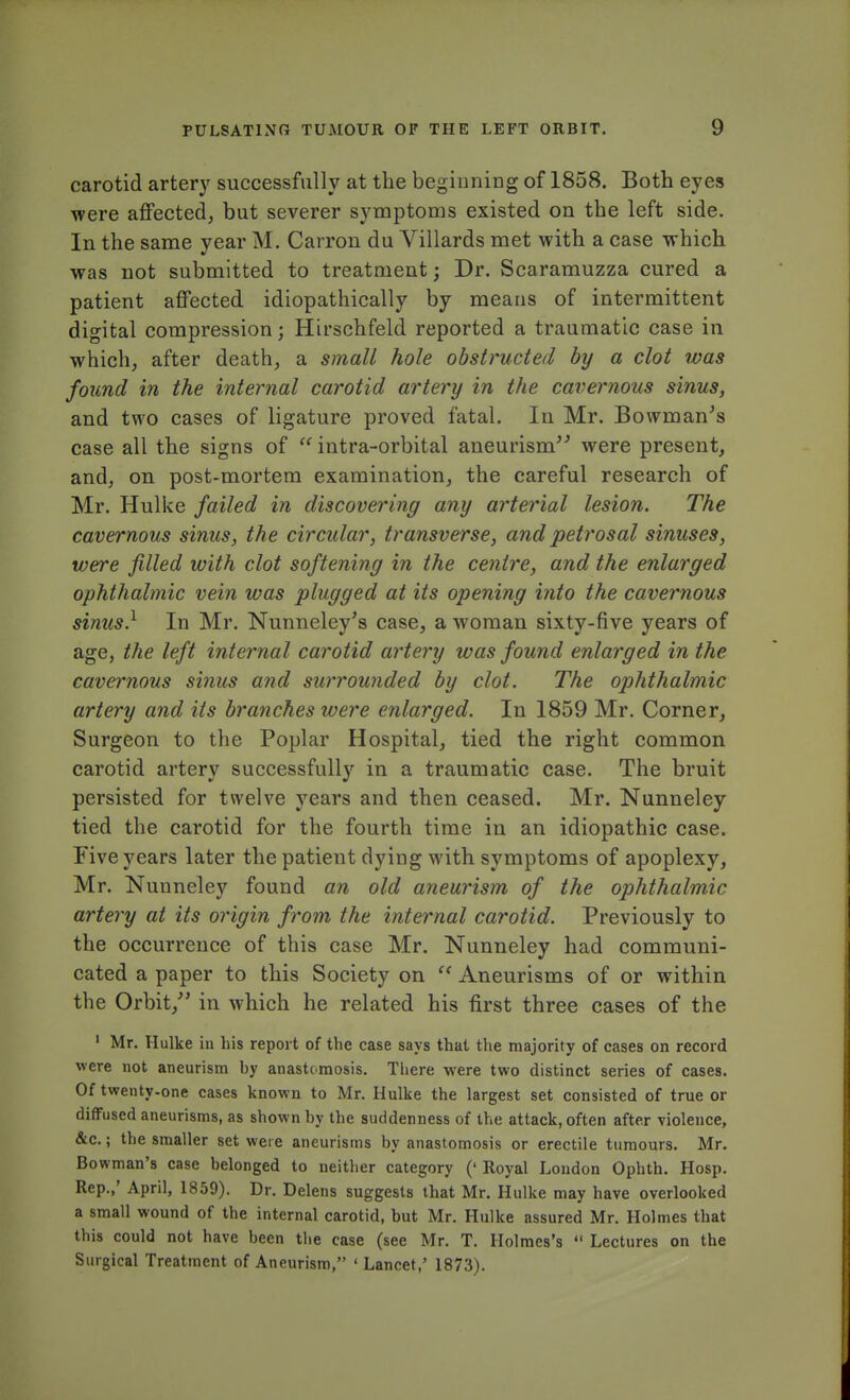 carotid artery successfully at the beginning of 1858. Both eyes were affected, but severer symptoms existed on the left side. In the same year M. Carron du Villards met with a case which was not submitted to treatment; Dr. Scaramuzza cured a patient affected idiopathically by means of intermittent digital compression; Hirschfeld reported a traumatic case in which, after death, a small hole obstructed by a clot was found in the internal carotid artery in the cavernous sinus, and two cases of ligature proved fatal. In Mr. Bowman's case all the signs of  intra-orbital aneurism'-' were present, and, on post-mortem examination, the careful research of Mr. Hulke failed in discovering any arterial lesion. The cavernous sinus, the circular, transverse, and petrosal sinuses, were filled with clot softening in the centre, and the enlarged ophthalmic vein was plugged at its opening into the cavernous sinus.1 In Mr. Nunneley's case, a woman sixty-five years of age, the left internal carotid artery was found enlarged in the cavernous sinus and surrounded by clot. The ophthalmic artery and its branches were enlarged. In 1859 Mr. Corner, Surgeon to the Poplar Hospital, tied the right common carotid artery successfully in a traumatic case. The bruit persisted for twelve years and then ceased. Mr. Nunneley tied the carotid for the fourth time in an idiopathic case. Five years later the patient dying with symptoms of apoplexy, Mr. Nunneley found an old aneurism of the ophthalmic artery at its origin from the internal carotid. Previously to the occurrence of this case Mr. Nunneley had communi- cated a paper to this Society on C( Aneurisms of or within the Orbit/' in which he related his first three cases of the 1 Mr. Hulke in his report of the case says that the majority of cases on record were not aneurism by anastomosis. There were two distinct series of cases. Of twenty-one cases known to Mr. Hulke the largest set consisted of true or diffused aneurisms, as shown by the suddenness of the attack, often after violence, &c.; the smaller set were aneurisms by anastomosis or erectile tumours. Mr. Bowman's case belonged to neither category (' Royal London Ophth. Hosp. Rep.,' April, 1859). Dr. Delens suggests that Mr. Hulke may have overlooked a small wound of the internal carotid, but Mr. Hulke assured Mr. Holmes that this could not have been the case (see Mr. T. Holmes's  Lectures on the Surgical Treatment of Aneurism, ' Lancet,' 1873).
