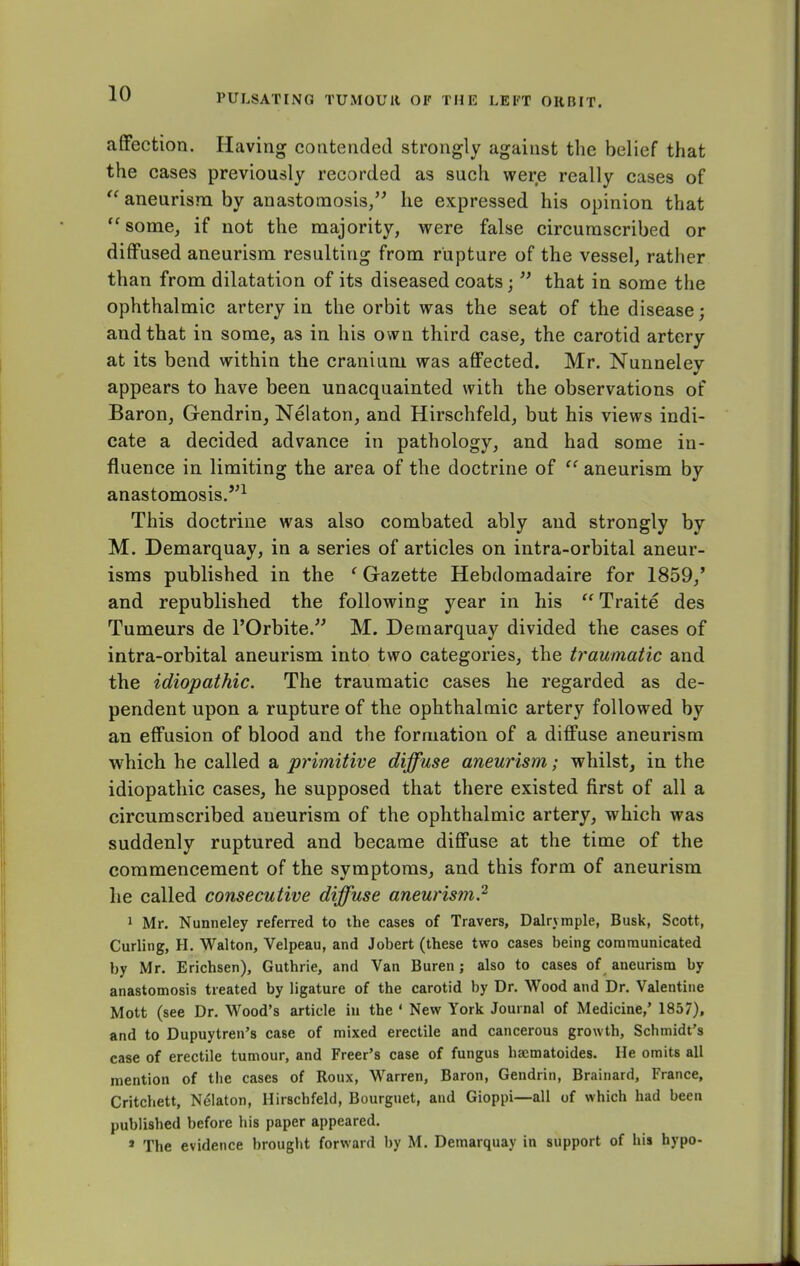 affection. Having contended strongly against the belief that the cases previously recorded as such were really cases of  aneurism by anastomosis/' he expressed his opinion that  some, if not the majority, were false circumscribed or diffused aneurism resulting from rupture of the vessel, rather than from dilatation of its diseased coats;  that in some the ophthalmic artery in the orbit was the seat of the disease; and that in some, as in his own third case, the carotid artery at its bend within the cranium was affected. Mr. Nunneley appears to have been unacquainted with the observations of Baron, Gendrin, Nelaton, and Hirschfeld, but his views indi- cate a decided advance in pathology, and had some in- fluence in limiting the area of the doctrine of  aneurism by anastomosis.1 This doctrine was also combated ably and strongly by M. Demarquay, in a series of articles on intra-orbital aneur- isms published in the ' Gazette Hebdomadaire for 1859/ and republished the following year in his  Traite des Tumeurs de POrbite. M. Demarquay divided the cases of intra-orbital aneurism into two categories, the traumatic and the idiopathic. The traumatic cases he regarded as de- pendent upon a rupture of the ophthalmic artery followed by an effusion of blood and the formation of a diffuse aneurism which he called a primitive diffuse aneurism; whilst, in the idiopathic cases, he supposed that there existed first of all a circumscribed aneurism of the ophthalmic artery, which was suddenly ruptured and became diffuse at the time of the commencement of the symptoms, and this form of aneurism he called consecutive diffuse aneurism? 1 Mr. Nunneley referred to the cases of Travers, Dalrymple, Busk, Scott, Curling, H. Walton, Velpeau, and Jobert (these two cases being communicated by Mr. Erichsen), Guthrie, and Van Buren; also to cases of aneurism by anastomosis treated by ligature of the carotid by Dr. Wood and Dr. Valentine Mott (see Dr. Wood's article in the ' New York Journal of Medicine,' 1857), and to Dupuytren's case of mixed erectile and cancerous growth, Schmidt's case of erectile tumour, and Freer's case of fungus haematoides. He omits all mention of the cases of Roux, Warren, Baron, Gendrin, Brainard, France, Critchett, Nelaton, Hirschfeld, Bourguet, and Gioppi—all of which had been published before his paper appeared. s The evidence brought forward by M. Demarquay in support of his hypo-