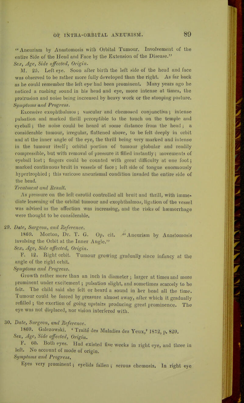 Aneurism by Anastomosis with Orbital Tumour. Involvement of the entire Side of the Head and Face by the Extension of the Disease. Sex, Age, Side affected, Origin. M. 25. Left eye. Soon after birth the left side of the head and face was observed to be rather more fully developed than the right. As far back as he could remember the left eye had been prominent. Many years ago he noticed a rushing sound in his head and eye, more intense at times, the protrusion and noise being increased by heavy work or the stooping posture. Symptoms and Progress. Excessive exophthalmos ; vascular and chemosed conjunctiva; intense pulsation and marked thrill perceptible to the touch on the temple and eyeball ; the noise could be heard at some distance from the head ; a considerable tumour, irregular, flattened above, to be felt deeply in orbit and at the inner angle of the eye, the thrill being very marked and intense in the tumour itself; orbital portion of tumour globular and readily compressible, but with removal of pressure it filled instantly; movements of eyebail lost; fingers could be counted with great difficulty at one foot; marked continuous bruit in vessels of face ; left side of tongue enormously h) pertrophied ; this varicose aneurismal condition invaded the entire side of the head. Treatment and Result. As pressure on the left carotid controlled all bruit and thrill, with imme- diate lessening of the orbital tumour and exophthalmos, ligation of the vessel was advised as the affection was increasing, and the risks of haemorrhage were thought to be considerable. 29. Date, Surgeon, and Reference. 1869. Morton, Dr. T. G. Op. cit. Aneurism by Anastomosis involving the Orbit at the Inner Angle. Sex, Age, Side affected, Origin. F. 12. Right orbit. Tumour growing gradually since infancy at the angle of the right orbit. Symptoms and Progress. Growth rather more than an inch in diameter ; larger at times and more prominent under excitement; pulsation slight, and sometimes scarcely to be felt. The child said she felt or heard a sound in her head all the time. Tumour could be forced by pressure almost away, after which it gradually refilled ; the exertion of going upstairs producing great prominence. The eye was not displaced, nor vision interfered with. 30. Date, Surgeon, and Reference. 1869. Galezowski. « Traite des Maladies des Yeux,' 1872, p. 829. Sex, Age, Side affected, Origin. F. 60. Both eyes. Had existed five weeks in right eye, and three in left. No account of mode of origin. Symptoms and Progress, Eyes very prominent; eyelids fallen; serous chemosis. In right e}e I