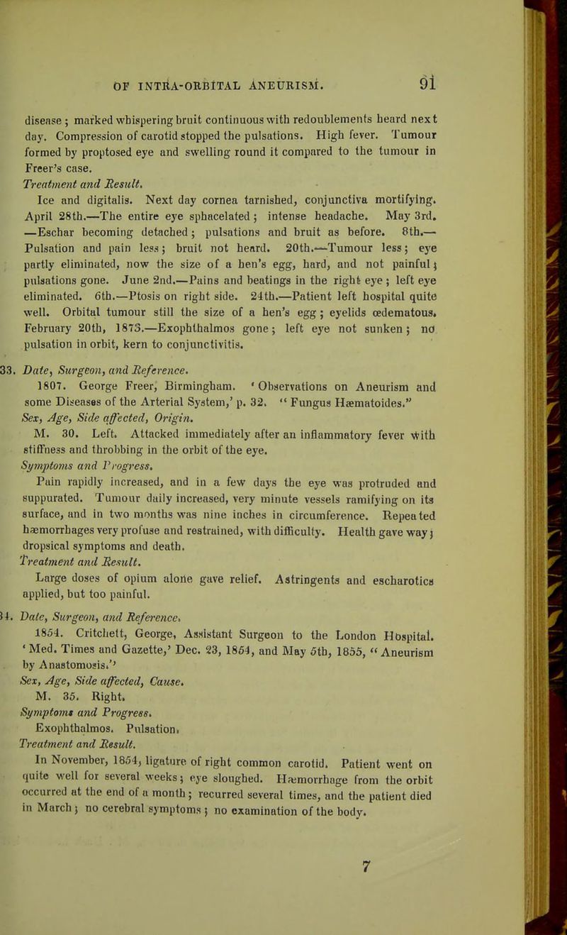 disease ; marked whispering bruit continuous with redoublements heard next day. Compression of carotid stopped the pulsations. High fever. Tumour formed by proptosed eye and swelling round it compared to the tumour in Freer's case. Treatment and Result. Ice and digitalis. Next day cornea tarnished, conjunctiva mortifying. April 28th.—The entire eye sphacelated ; intense headache. May 3rd. —Eschar becoming detached; pulsations and bruit as before. 8th.— Pulsation and pain less; bruit not heard. 20th.—Tumour less; eye partly eliminated, now the size of a hen's egg, hard, and not painful) pulsations gone. June 2nd,—Pains and beatings in the right eye ; left eye eliminated. 6th.—Ptosis on right side. 24th.—Patient left hospital quite well. Orbital tumour still the size of a hen's egg; eyelids cedematous. February 20th, 1873.—Exophthalmos gone; left eye not sunken; no pulsation in orbit, kern to conjunctivitis. 33. Date, Surgeon, and Reference. 1807. George Freer, Birmingham. 'Observations on Aneurism and some Diseases of the Arterial System,' p. 32.  Fungus Hsematoides. Sex, Age, Side affected, Origin. M. 30. Left. Attacked immediately after an inflammatory fever with stiffness and throbbing in the orbit of the eye. Symptoms and Progress. Pain rapidly increased, and in a few days the eye was protruded and suppurated. Tumour daily increased, very minute vessels ramifying on its surface, and in two months was nine inches in circumference. Repeated haemorrhages very profuse and restrained, with difficulty. Health gave way j dropsical symptoms and death. Treatment and Result. Large doses of opium alone gave relief. Astringents and escharotica applied, but too painful. U. Bale, Surgeon, and Reference, 1854. Critchett, George, Assistant Surgeon to the London Hospital. «Med. Times and Gazette,' Dec. 23, 1864, and May 5th, 1855, Aneurism by Anastomosis/' Sex, Age, Side affected, Cause. M. 35. Right. Symptomt and Progress. Exophthalmos. Pulsation. Treatment and Result. In November, 1854, ligature, of right common carotid. Patient went on quite well for several weeks; eye sloughed. Hemorrhage from the orbit occurred at the end of a month; recurred several times, and the patient died in March; no cerebral symptoms ; no examination of the body. 7
