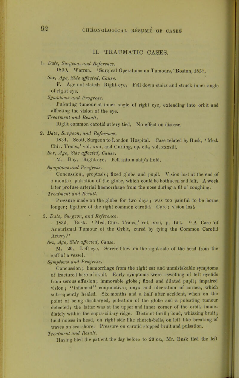 II. TRAUMATIC OASES. 1. Date, Surgeon, and Reference. 1830. Wurren. * Surgical Operations on Tumours,' Boston, 1837. Sex, Age, Side affected, Cause. F. Age not stated: Right eye. Fell down stairs and struck inner angle of right eye. Symptoms and Progress. Pulsating tumour at inner angle of right eye, extending into orbit and affecting the vision of the eye. Treatment and Result. Right common carotid artery tied. No effect on disease. '2, Date, Surgeon, atid Reference. 1831. Scott, Surgeon to London Hospital. Case related by Busk, • Med. Chir. Trans.,' vol. xxii, and Curling, op. cit., vol. xxxviii. Sex, Age, Side affected, Cause. M. Boy. Right eye. Fell into a ship's hold. Symptoms and Progress. Concussion ; proptosis 5 fixed globe and pupil. Vision lost at the end of a month ; pulsation of the globe, which could be both seen and felt. A week later profuse arterial haemorrhage from the nose during a fit of coughing. Treatment and Result. Pressure made on the globe for two days; was too painful to be borne longer; ligature of the right common carotid. Cure; vision lost. 3. Date, Surgeon, and Reference 1835. Busk. 'Med. Chir. Trans.,' vol. xxii, p. 124. A Case of Aneurismal Tumour of the Orbit, cured by tying the Common Carotid Artery. Sex, Age, Side affected, Cause. M. 20. Left eye. Severe blow on the right side of the head from the t^iII of a vessel. Symptoms and Progress. Concussion ; haemorrhage from the right ear and unmistakable symptoms of fractured base of skull. Early symptoms were—swelling of left eyelids from serous effusion; immovable globe; fixed and dilated pupil; impaired vision; inflamed conjunctiva; onyx and ulceration of cornea, which subsequently healed. Six months and a half after accident^ when on the point of being discharged, pulsation of the globe and a pulsating tumour detected; the latter was at the upper and inner corner of the orbit, mime^ diately within the supra-ciliary ridge. Distinct thrill; loud, whizzing bruit; loud noises in head, on right side like church-bells, on left like breaking of waves on sea-shore. Pressure on carotid stopped bruit and pulsation. Treatment a/id Result. Having bled the patient the day before to 20 oz;, Mr. Busk tied the left