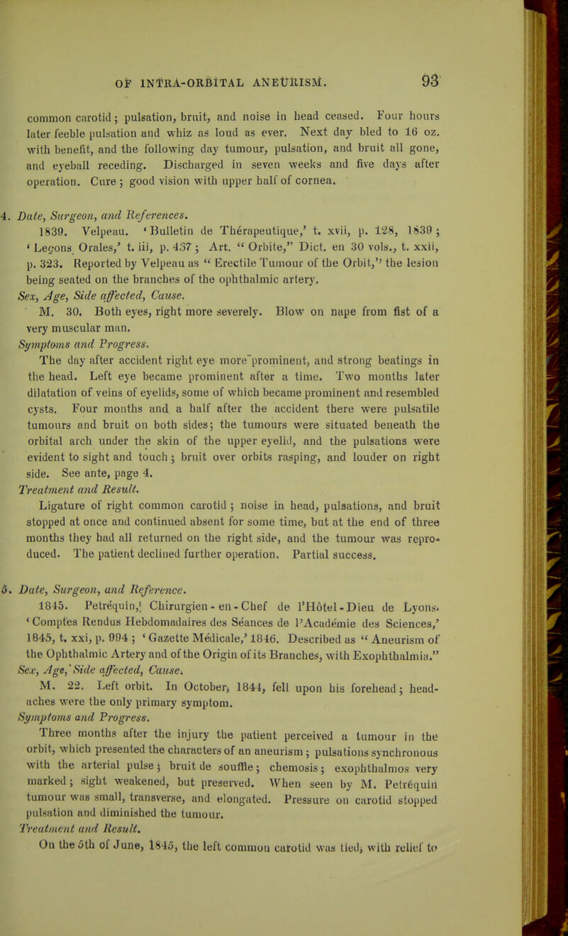 common carotid; pulsation, bruit, and noise in head ceased. Four hours later feeble pulsation and whiz as loud as ever. Next day bled to 16 oz. with benefit, and the following day tumour, pulsation, and bruit all gone, and eyeball receding. Discharged in seven weeks and five days after operation. Cure ; good vision with upper half of cornea. 4. Date, Surgeon, and References. 1839. Velpeau. 'Bulletin de Therapeutique,' t. xvii, p. 128, 1839; * Lemons Orales,' t. iii, p. 437; Art.  Orbite, Diet, en 30 vols., t. xxii, p. 323. Reported by Velpeau as  Erectile Tumour of the Orbit,'' the lesion being seated on the branches of the ophthalmic artery. Sex, Age, Side affected, Cause, M. 30. Both eyes, right more severely. Blow on nape from fist of a very muscular man. Symptoms and Progress. The day after accident right eye moreprominent, and strong beatings in the head. Left eye became prominent after a time. Two months later dilatation of veins of eyelids, some of which became prominent and resembled cysts. Four months and a half after the accident there were pulsatile tumours and bruit on both sides; the tumours were situated beneath the orbital arch under the skin of the upper eyelid, and the pulsations were evident to sight and touch ; bruit over orbits rasping, and louder on right side. See ante, page 4. Treatment and Result. Ligature of right common carotid ; noise in head, pulsations, and bruit stopped at once and continued absent for some time, but at the end of three months they had all returned on the right side, and the tumour was repro* duced. The patient declined further operation. Partial success. 6. Date, Surgeon, and Reference. 1845. Petrequin,! Chirurgien - en - Chef de l'Hotel-Dieu de Lyons. ' Comptes Rendus Hebdomadaires des Seances de l'Academie des Sciences,' 1845, t. xxi, p. 994 ; «Gazette Medicate/1816. Described as  Aneurism of the Ophthalmic Artery and of the Origin of its Branches, with Exophthalmia. Sex, Age,'Side affected, Cause>» M. 22. Left orbit. In October, 1844, fell upon his forehead; head- aches were the only primary symptom. Symptoms and Progress. Three months after the injury the patient perceived a tumour in the orbit, which presented the characters of an aneurism; pulsations synchronous with the arterial pulse; bruit de souffle; chemosis; exophthalmos very marked; sight weakened, but preserved. When seen by M. Petrequiii tumour was small, transverse, and elongated. Pressure on carotid stopped pulsation aud diminished the tumour. Treatment and Result. On the 5th Of June, 1845, the left common carotid was tied, with relief to