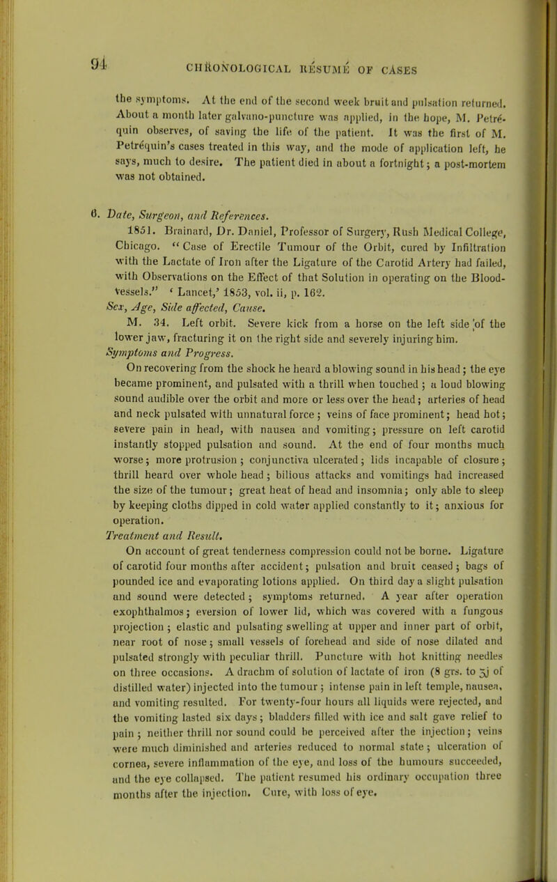 the symptoms. At the end of the second week bruit and pulsation returned. About a month later galvano-puncture was applied, in the hope, M. Petr*;- quin observes, of saving the life of the patient. It was (he first of M. Petrequin's cuses treated in this way, and the mode of application left, he says, much to desire. The patient died in about a fortnight; a post-mortem was not obtained. 0. Date, Surgeon, and References. 1851. Biainard, Dr. Daniel, Professor of Surgery, Rush Medical College, Chicago.  Case of Erectile Tumour of the Orbit, cured by Infiltration with the Lactate of Iron after the Ligature of the Carotid Artery had failed, with Observations on the Effect of that Solution in operating on the Blood- vessels.'1 « Lancet,5 1853, vol. ii, p. 162. Sex, Age, Side affected, Cause. M. 34. Left orbit. Severe kick from a horse on the left side of the lower jaw, fracturing it on the right side and severely injuring him. Syniptoms and Progress. On recovering from the shock he heard a blowing sound in his head; the eye became prominent, and pulsated with a thrill when touched ; u loud blowing sound audible over the orbit and more or less over the head; arteries of head and neck pulsated with unnatural force ; veins of face prominent; head hot; severe pain in head, with nausea and vomiting; pressure on left carotid instantly stopped pulsation and sound. At the end of four months much worse; more protrusion ; conjunctiva ulcerated; lids incapable of closure; thrill heard over whole head ; bilious attacks and vomitings had increased the size of the tumour; great heat of head and insomnia; only able to sleep by keeping cloths dipped in cold water applied constantly to it; anxious for operation. Treatment and Result. On account of great tenderness compression could not be borne. Ligature of carotid four months after accident; pulsation and bruit ceased; bags of pounded ice and evaporating lotions applied. On third day a slight pulsation und sound were detected ; symptoms returned. A year after operation exophthalmos; eversion of lower lid, which was covered with a fungous projection; elastic and pulsating swelling at upper and inner part of orbit, near root of nose; small vessels of forehead and side of nose dilated and pulsated strongly with peculiar thrill. Puncture with hot knitting needles on three occasions. A drachm of solution of lactate of iron (8 grs. to 5j of distilled water) injected into the tumour ; intense pain in left temple, nausea, und vomiting resulted. For twenty-four hours all liquids were rejected, and the vomiting lasted six days; bladders filled with ice and salt gave relief to pain ; neither thrill nor sound could be perceived after the injection; veins were much diminished and arteries reduced to normal state ; ulceration of cornea, severe inflammation of the eye, and loss of the humours succeeded, und the eye collapsed. The patient resumed his ordinary occupation three months after the injection. Cure, with loss of eye.