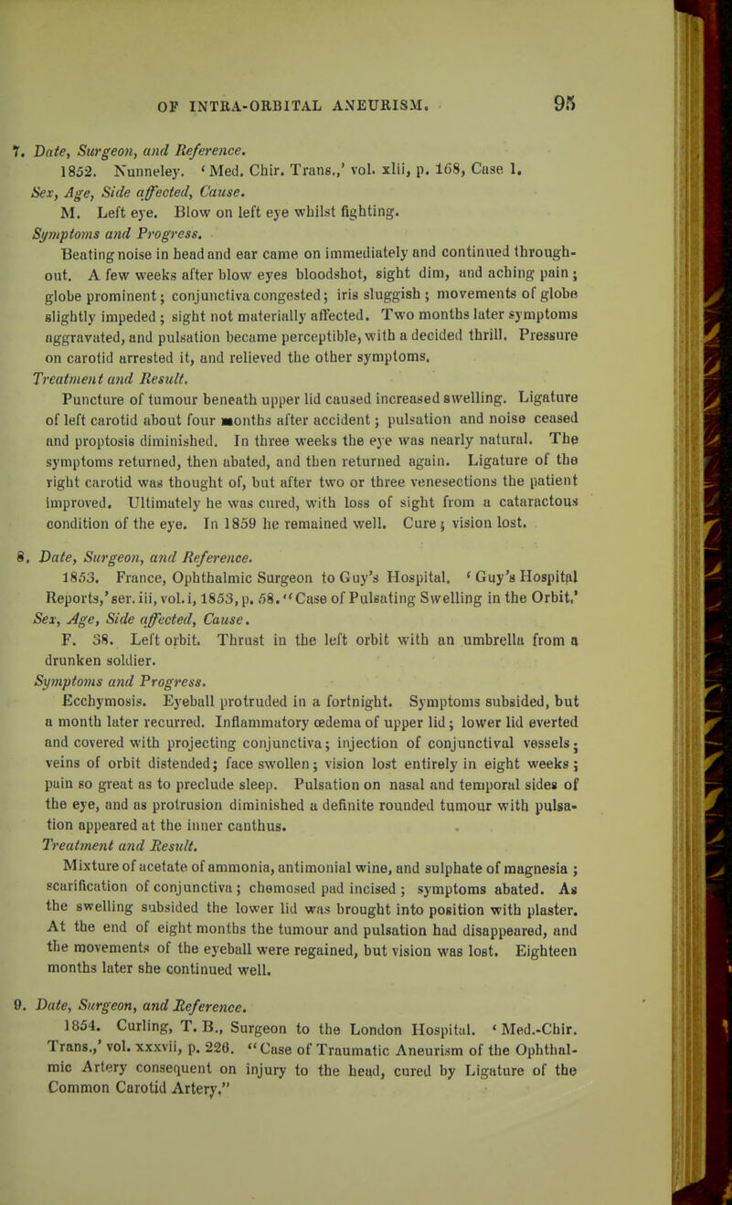 1. Date, Surgeon, and Reference. 1852. Nunneley. < Med. Chir. Trans.,' vol. xlii, p. 168, Cuse 1. Sex, Age, Side affected, Cause. M. Left eye. Blow on left eye whilst fighting. Symptoms and Progress. Beating noise in head and ear came on immediately and continued through- out. A few weeks after blow eyes bloodshot, sight dim, and aching pain • globe prominent; conjunctiva congested; iris sluggish ; movements of globe slightly impeded ; sight not materially affected. Two months later symptoms aggravated, and pulsation became perceptible, with a decided thrill. Pressure on carotid arrested it, and relieved the other symptoms. Treatment and Result. Puncture of tumour beneath upper lid caused increased swelling. Ligature of left carotid about four Months after accident; pulsation and noise ceased and proptosis diminished. In three weeks the eye was nearly natural. The symptoms returned, then abated, and then returned again. Ligature of the rigbt carotid was thought of, but after two or three venesections the patient improved. Ultimately he was cured, with loss of sight from a cataractous condition of the eye. In 1859 he remained well. Cure ; vision lost. 8. Date, Surgeon, and Reference. 1853. France, Ophthalmic Surgeon to Guy's Hospital. < Guy's Hospital Reports,'ser.iii, vol.i, 1853, p. 58. Case of Pulsating Swelling in the Orbit.' Sex, Age, Side affected, Cause. F. 38. Left orbit. Thrust in the left orbit with an umbrella from a drunken soldier. Symptoms and Progress. Ecchymosis. Eyeball protruded in a fortnight. Symptoms subsided, but a month later recurred. Inflammatory oedema of upper lid; lower lid everted and covered with projecting conjunctiva; injection of conjunctival vessels; veins of orbit distended; face swollen; vision lost entirely in eight weeks; puin so great as to preclude sleep. Pulsation on nasal and temporal sides of the eye, and as protrusion diminished a definite rounded tumour with pulsa- tion appeared at the inner canthus. Treatment and Result. Mixture of acetate of ammonia, antimonial wine, and sulphate of magnesia ; scarification of conjunctiva ; chemosed pad incised ; symptoms abated. As the swelling subsided the lower lid was brought into position with plaster. At the end of eight months the tumour and pulsation had disappeared, and the movements of the eyeball were regained, but vision was lost. Eighteen months later she continued well. 9. Date, Surgeon, and Reference. 1854. Curling, T. B., Surgeon to the London Hospital. « Med.-Chir. Trans.,' vol. xxxvii, p. 226. « Case of Traumatic Aneurism of the Ophthal- mic Artery consequent on injury to the head, cured by Ligature of the Common Carotid Artery.