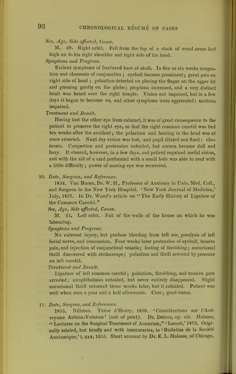 9G Sex, Age, Side affected, Cause. M. 40. Right orbit. Fell from the top of u stack of wood seven feet high on to his right shoulder and right side of his head. Symptoms and Progress. Evident symptoms of fractured base of skull. In five or six weeks conges- tion and chemosis of conjunctiva ; eyeball became prominent; great pain on right side of head ; pulsation detected on placing the finger on the upper lid und pressing gently on the globe; proptosis increased, and a very distinct bruit was heard over the right temple. Vision not impaired, but in a few (lays it began to become so, and other symptoms were aggravated j motions impaired. Treatment a?id Result, Having lost the other eye from cataract, it was of great consequence to the patient to preserve the right eye, so that the right common carotid was tied ten weeks after the accident; the pulsation and beating in the head was at once arrested. Next clay vision was lost, and pupil dilated and fixed : che- mosis. Congestion and protrusion subsided, but cornea became dull and hazy. It cleared, however, in a few days, and patient regained useful vision, and with the aid of a card perforated with a small hole was able to read with a little difficulty; power of moving eye was recovered. 10. Date, Surgeon, and Reference. 1854. Van Buren, Dr. W. H,, Professor of Anatomy in Univ. Med. Coll., and Surgeon to the New York Hospital. ' New York Journal of Medicine,' July, 1857. In Dr. Wood's article on The Early History of Ligature of the Common Carotid. Sex, Age, Side affected, Cause. M. 21. Left orbit. Fall of the walls of the house on which he was labouring. Symptoms and Progress. No external injury, hut profuse bleeding from left ear, paralysis of left facial nerve, and concussion. Four weeks later protrusion of eyeball, tensive pain, and injection of conjunctival vessels; feeling of throbbing; aneurismal thrill discovered with stethoscope; pulsation and thrill arrested by pressure on left carotid. Treatment and Result. Ligature of left common carotid; pulsation, throbbing, and tensive pain arrested ; exophthalmos subsided, but never entirely disappeared. Slight aneurismal thrill returned three weeks later, but it subsided. Patient was well when seen a year and a half afterwards. Cure ; good vision. 11. Date, Surgeon, and References. 1855. Ndlaton. These d'Henry, 1856. 'Considerations sur l'Ane- vrysme Arterio-Veineux' (out of print). Dr. Delens, op. cit. Holmes, M Lectures on the Surgical Treatment of Aneurism, ' Lancet,' 1873. Origi- nally related, but briefly and with inaccuracies, in 'Bulletins de la Soci^te Anatomique,' t. xxx> 1855. Short account by Dr. E. L. Holmes, of Chicago,