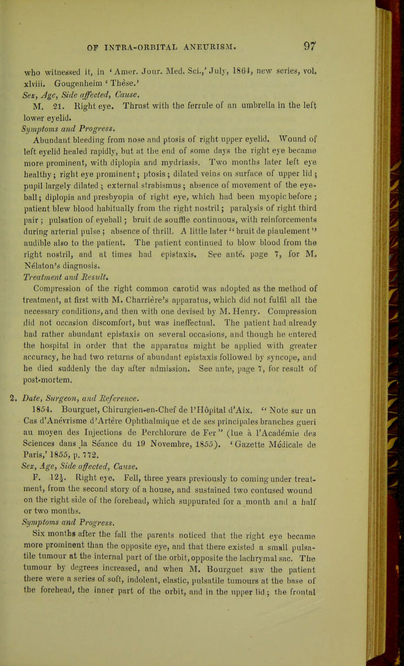 who witnessed it, in 'Amer. Jour. Med. Sci.,'July, 1864, new series, vol, xlviii. Gougenbeim 4 These.' Sex, Age, Side affected, Cause. M. 21. Right eye. Thrust with the ferrule of an umbrella in the left lower eyelid. Symptoms and Progress. Abundant bleeding from nose and ptosis of right upper eyelid. Wound of left eyelid healed rapidly, but at the end of some days the right eye became more prominent, with diplopia and mydriasis. Two months later left eye healthy; right eye prominent; ptosis; dilated veins on surface of upper lid ; pupil largely dilated ; external strabismus; absence of movement of the eye- ball; diplopia and presbyopia of right eye, which had been myopic before ; patient blew blood habitually from the right nostril; paralysis of right third pair ; pulsation of eyeball; bruit de souffle continuous, with reinforcements during arterial pulse ; absence of thrill. A little later u bruit de piaulement audible also to the patient. The patient continued to blow blood from the right nostril, and at times had epistaxis. See ante, page 7, for M. Nelaton's diagnosis. Treatment and Eesult. Compression of the right common carotid was adopted as the method of treatment, at first with M. Charriere's apparatus, which did not fulfil all the necessary conditions, and then with one devised by M. Henry. Compression did not occasion discomfort, but was ineffectual. The patient had already had rather abundant epistaxis on several occasions, and though he entered the hospital in order that the apparatus might be applied with greater accuracy, he had two returns of abundant epistaxis followed by syncope, and he died suddenly the day after admission. See ante, page 7, for result of postmortem. Date, Surgeon, and Reference. 1854. Bourguet, Chirurgien-en-Chef de l'Hopital d'Aix.  Note sur un Cas d'Anevrisme d'Artere Ophthalmique et de ses principals branches gueri au moyen des Injections de Perchlorure deFer (lue a l'Academie cles Sciences dans hi Seance du 19 Novembre, 1855). 'Gazette Medicale de Paris,' 1855, p. 772. Sex, Age, Side affected, Cause. F. 12£. Right eye. Fell, three years previously to coming under treat- ment, from the second story of a house, and sustained two contused wound on the right side of the forehead, which suppurated for a month and a half or two months. Symptoms and Progress. Six months after the fall the parents noticed that the right eye became more prominent than the opposite eye, and that there existed a small pulsa- tile tumour at the internal part of the orbit, opposite the lachrymal sac. The tumour by degrees increased, and when M. Bourguet saw the patient there were a series of soft, indolent, elastic, pulsatile tumours at the base of the forehead, the inner part of the orbit, and in the upper lid; the frontal