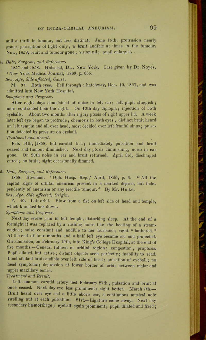 stiil a thrill in tumour, but less distinct. June 15th, protrusion nearly gone; perception of light only; a bruit audible at times in the tumour. Nov., 1859, bruit and tumour gone ; vision nil; pupil enlarged. 4. Date, Surgeon, and Reference. 1857 and 1858. Halstead, Dr., New York. Case given by Dr. Noyes. 'New York Medical Journal,' 1869, p. 665. Sex, Age, Side affected, Cause. M. 3T. Both eyes. Fell through a hatchway, Dec. 10, 1857, and was admitted into New York Hospital. Sy/uptotns and Progress. After eight days complained of noise in left ear; left pupil sluggish ; more contracted than the right. On 10th day diplopia ; injection of both eyeballs. About two months after injury ptosis of right upper lid. A week later left eye began to protrude; chemosis in both eyes ; distinct bruit heard on left temple and all over head, most decided over left frontal sinus ; pulsa- tion detected by pressure on eyeball. Treatment and Result. Feb. 14th, [1858, left carotid tied; immediately pulsation and bruit ceased and tumour diminished. Next day ptosis diminishing, noise in ear gone. On 20th noise in ear and bruit returned. April 3rd, discharged cured; no bruit; sight occasionally dimmed. 5. Date, Surgeon, and Reference. 1858. Bowman. ' Oph. Hosp. Rep./ April, 1859, p. 6. All the capital signs of orbital aneurism present in a marked degree, but inde- pendently of aneurism or any erectile tumour.'' By Mr. Hulke. Sex, Age, Side affected, Origin. F. 40. Left orbit. Blow from a fist on left side of head and temple, which knocked her down. Symptoms and Progress. Next day severe pain in left temple, disturbing sleep. At the end of a fortnight it was replaced by a rushing noise like the beating of a steam- engine ; noise constant and audible to her husband; sight bothered. At the end of four months and a half left eye became red and projected. On admission, on February 19th, into King's College Hospital, at the end of five months.—General fulness of orbital region; congestion; proptosis. Pupil dilated, but active; distant objects seen perfectly; inability to read. Loud sibilant bruit audible over left side of head ; pulsation of eyeball; no head symptomg; depression at lower border of orbit between malar and upper maxillary bones. Treatment and Result. Left common carotid artery tied February 27th; pulsation and bruit at once ceased. Next day eye less prominent; sight better. March 7th.— Bruit heard over eye and a little above ear, a continuous musical note swelling out at each pulsation. 21st.—Ligature came away. Next day secondary haemorrhage; eyeball again prominent; pupil dilated and fixed ;