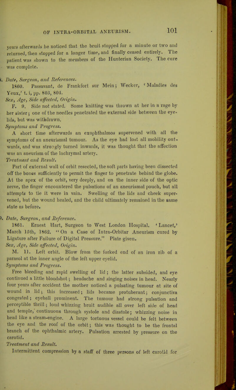 years afterwards be noticed that the bruit stopped for a minute or two and returned, then stopped for a longer time, and finally ceased entirely. The patient was shown to the members of the Hunterian Society. The cure • was complete. \. Date, Surgeon, and References. 1860. Passavant, de Frankfort sur Mein; Wecker, < Maladies des Yeux,' t. i, pp. 803, 804. Sex, Age, Side affected, Origin. F. 9. Side not stated. Some knitting was thrown at her in a rage by her sister; one of the needles penetrated the external side between the eye- lids, but was withdrawn. Symptoms and Progress. A short time afterwards an exophthalmos supervened with all the symptoms of an aneurismal tumour. As the eye had lost all mobility out- wards, and was strongly turned inwards, it was thought that the affection was an aneurism of the lachrymal artery. Treatment and Result. Part of external wall of orbit resected, the soft parts having been dissected off the bones sufficiently to permit the finger to penetrate behind the globe. At the apex of the orbit, very deeply, and on the inner side of the optic nerve, the finger encountered the pulsations of an aneurismal pouch, but all attempts to tie it were in vain. Swelling of the lids and cheek super- vened, but the wound healed, and the child ultimately remained in the same gtate as before. ). Date, Surgeon, and Reference. 1861. Ernest Hart, Surgeon to West London Hospital. 'Lancet,' March 15th, 1862. On a Case of Intra-Orbitar Aneurism cured by Ligature after Failure of Digital Pressure. Plate given. Sex, Age, Side affected, Origin. M. 11. Left orbit. Blow from the forked end of an iron rib of a parasol at the inner angle of the left upper eyelid. Symptoms and Progress. Free bleeding and rapid swelling of lid ; the latter subsided, and eye continued a little bloodshot; headache and singing noises in head. Nearly four years after accident the mother noticed a pulsating tumour at site of wound in lid; this increased; lids became protuberant; conjunctiva congested; eyeball prominent. The tumour had strong pulsation and perceptible thrill; loud whizzing bruit audible all over left side of head and temple, continuous through systole and diastole; whizzing noise in head like a steam-engine. A large tortuous vessel could be felt between the eye and the roof of the orbit; this was thought to be the frontal branch of the ophthalmic artery. Pulsation arrested by pressure on the carotid. Treatment and Result. Intermittent compression by a staff of three persons of left carotid for